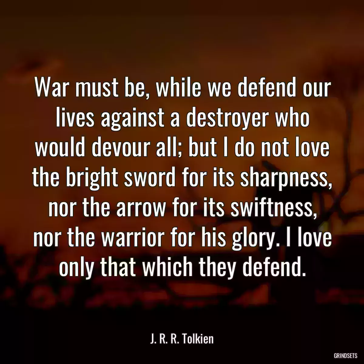 War must be, while we defend our lives against a destroyer who would devour all; but I do not love the bright sword for its sharpness, nor the arrow for its swiftness, nor the warrior for his glory. I love only that which they defend.