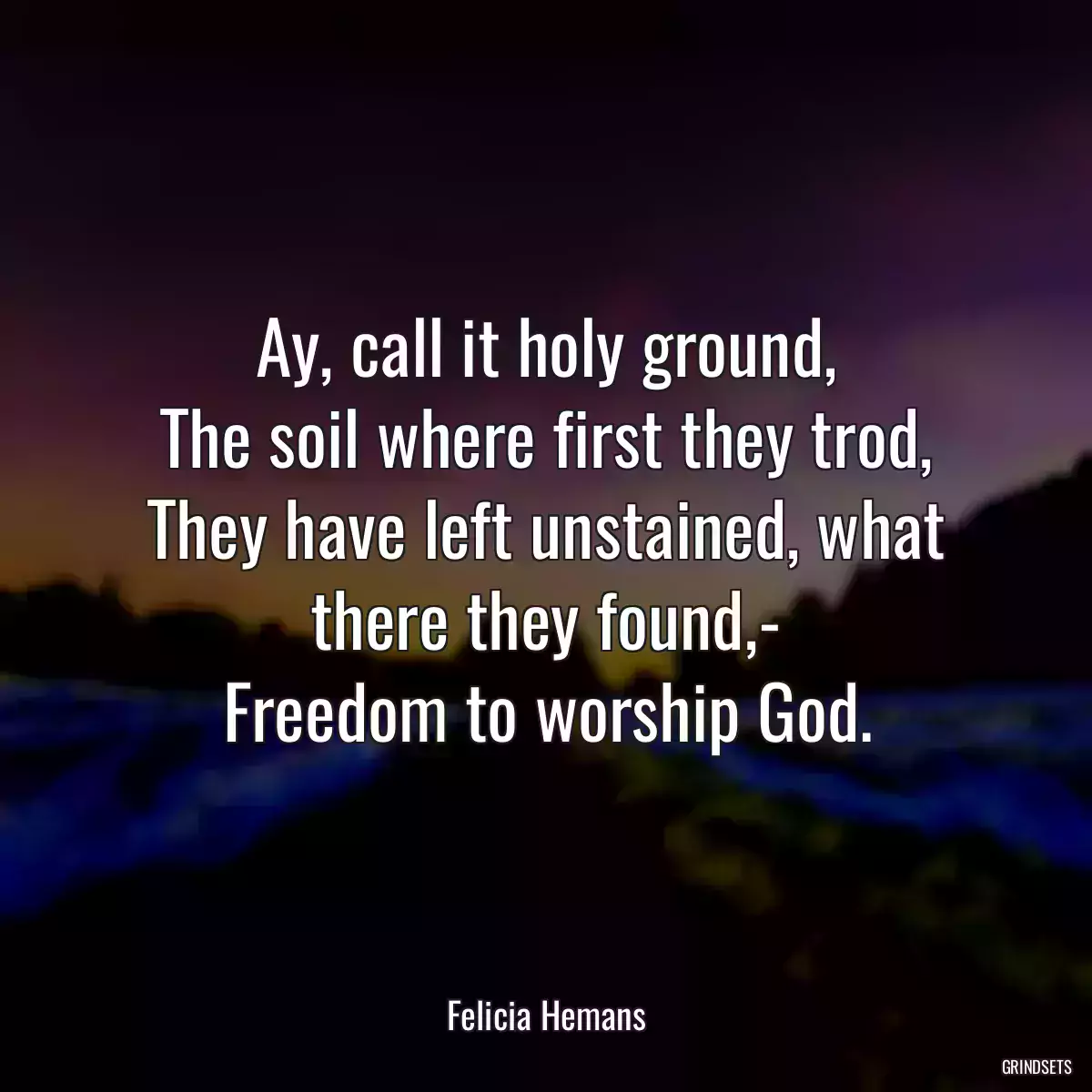 Ay, call it holy ground,
The soil where first they trod,
They have left unstained, what there they found,-
Freedom to worship God.