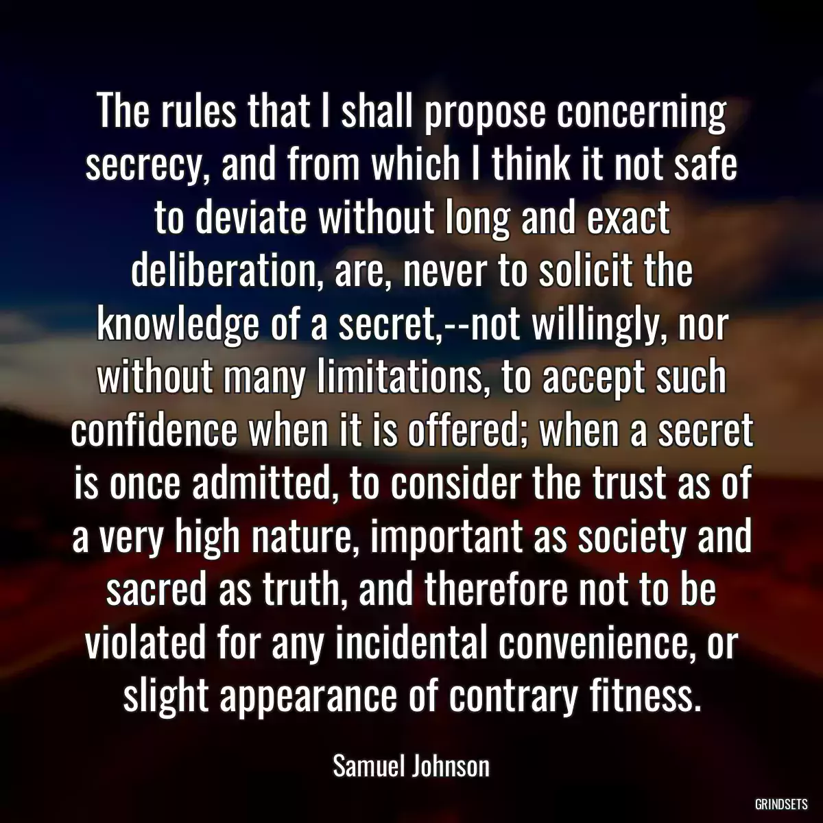 The rules that I shall propose concerning secrecy, and from which I think it not safe to deviate without long and exact deliberation, are, never to solicit the knowledge of a secret,--not willingly, nor without many limitations, to accept such confidence when it is offered; when a secret is once admitted, to consider the trust as of a very high nature, important as society and sacred as truth, and therefore not to be violated for any incidental convenience, or slight appearance of contrary fitness.