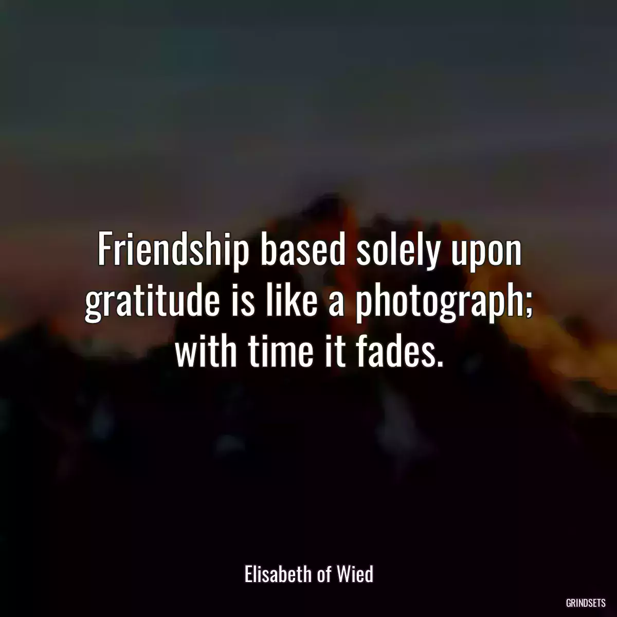 Friendship based solely upon gratitude is like a photograph; with time it fades.