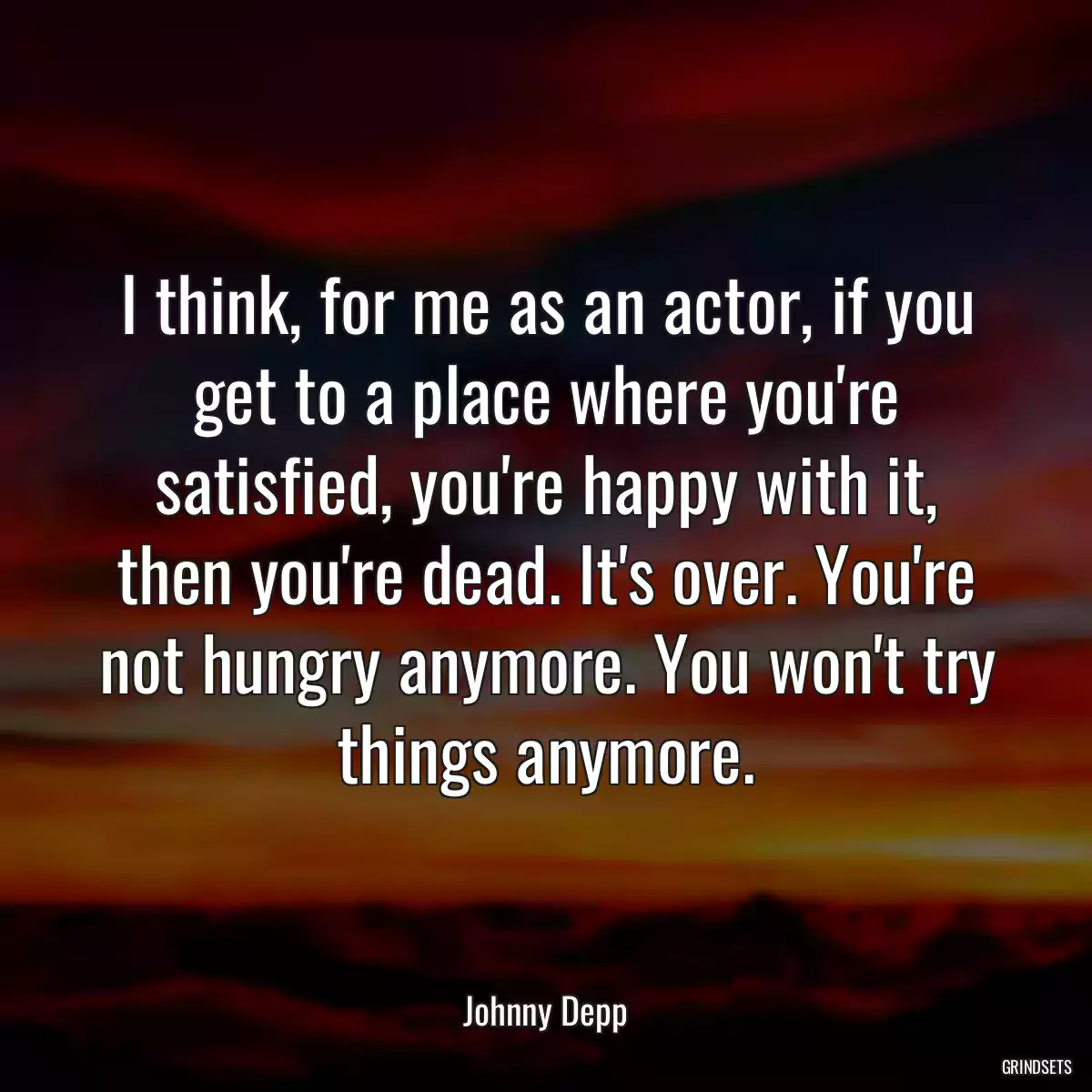 I think, for me as an actor, if you get to a place where you\'re satisfied, you\'re happy with it, then you\'re dead. It\'s over. You\'re not hungry anymore. You won\'t try things anymore.