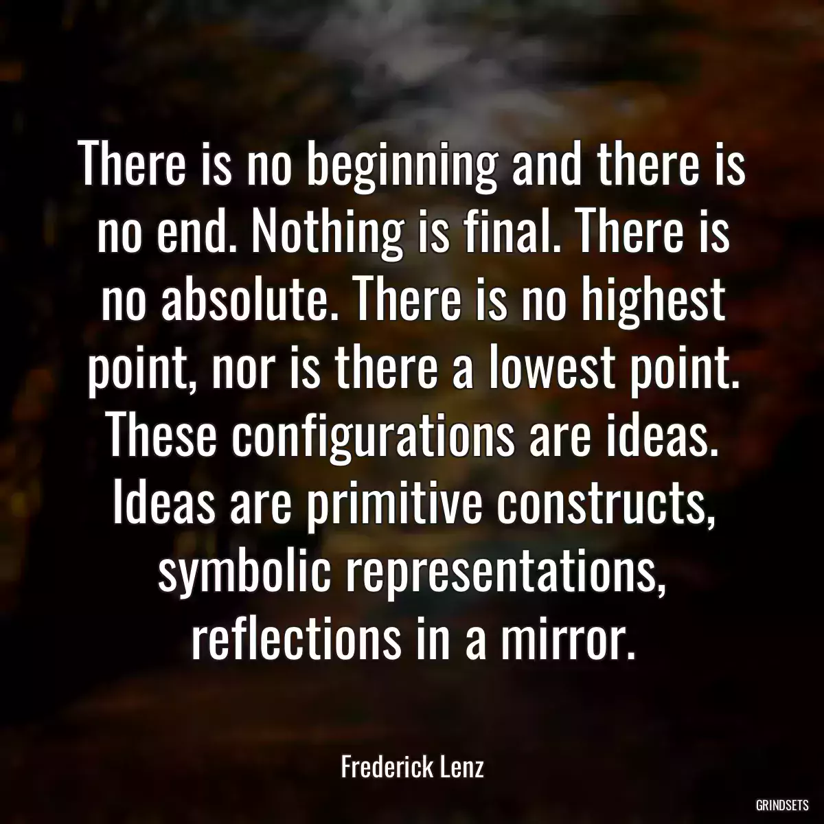 There is no beginning and there is no end. Nothing is final. There is no absolute. There is no highest point, nor is there a lowest point. These configurations are ideas. Ideas are primitive constructs, symbolic representations, reflections in a mirror.