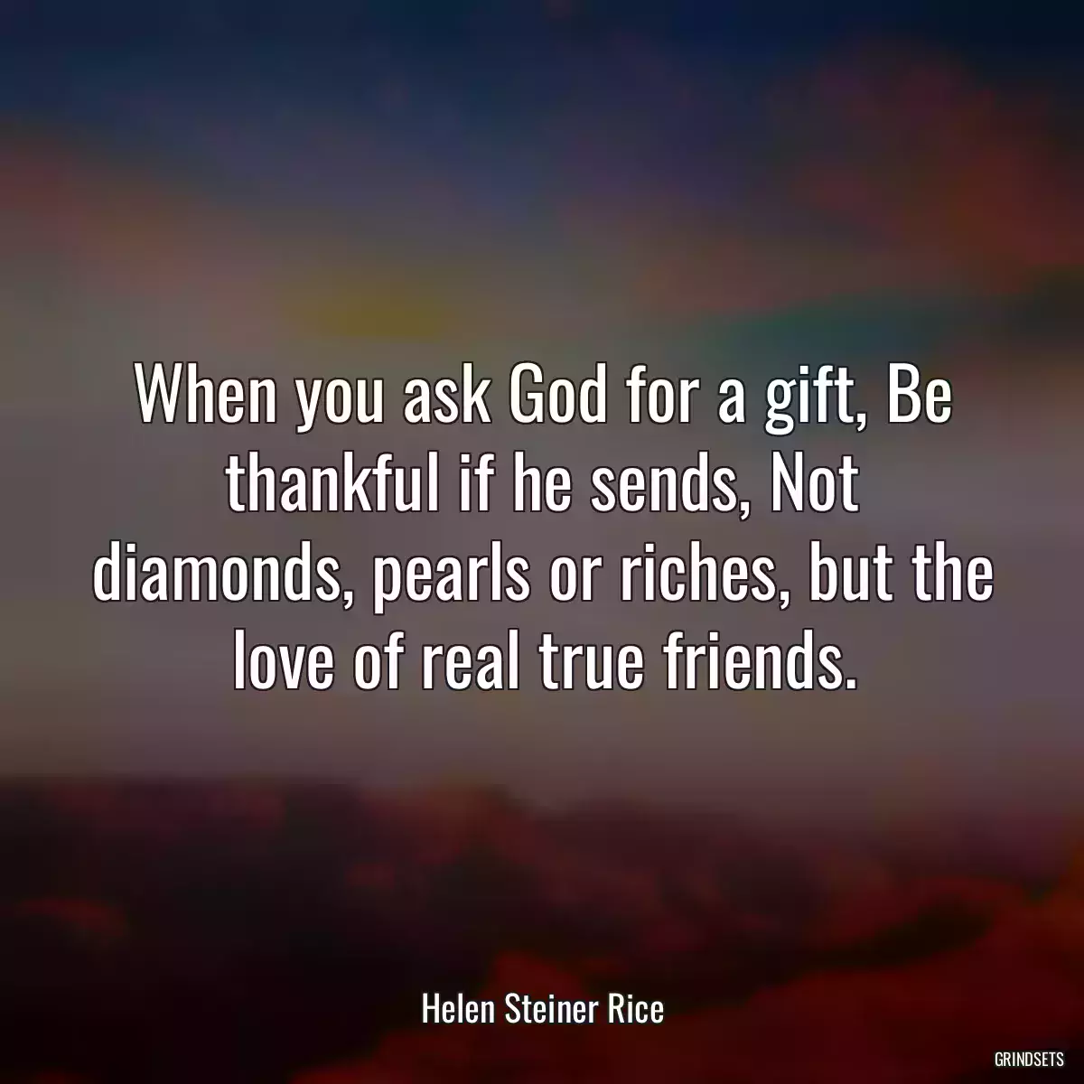 When you ask God for a gift, Be thankful if he sends, Not diamonds, pearls or riches, but the love of real true friends.