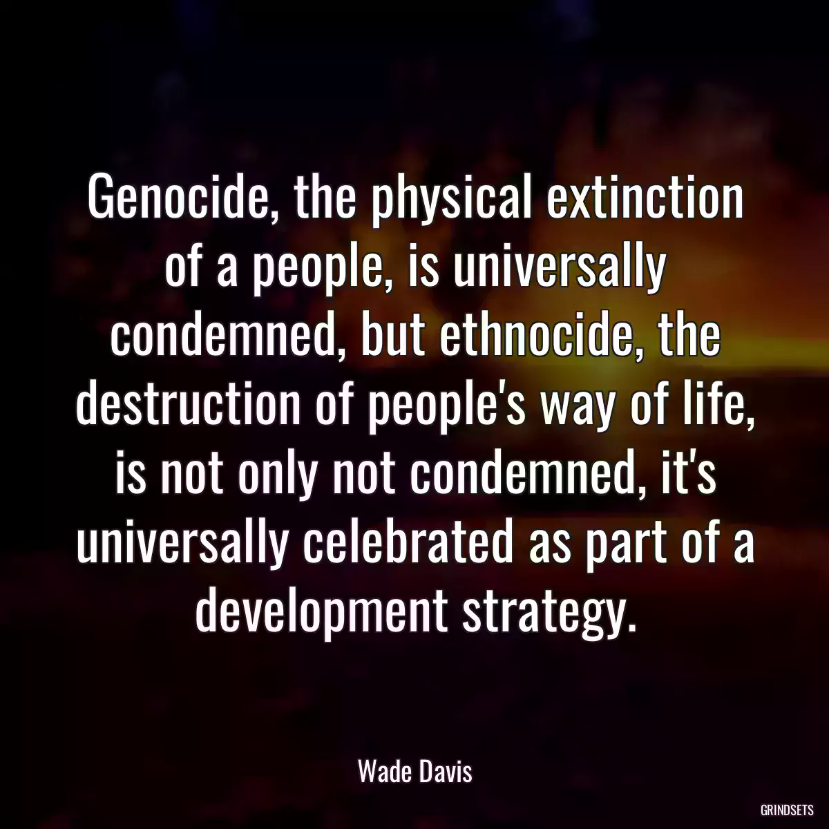 Genocide, the physical extinction of a people, is universally condemned, but ethnocide, the destruction of people\'s way of life, is not only not condemned, it\'s universally celebrated as part of a development strategy.