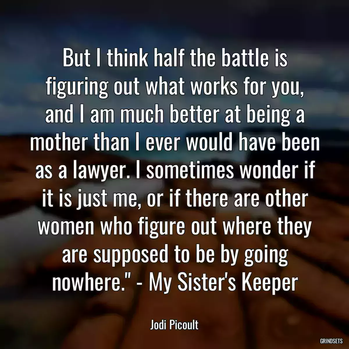 But I think half the battle is figuring out what works for you, and I am much better at being a mother than I ever would have been as a lawyer. I sometimes wonder if it is just me, or if there are other women who figure out where they are supposed to be by going nowhere.\