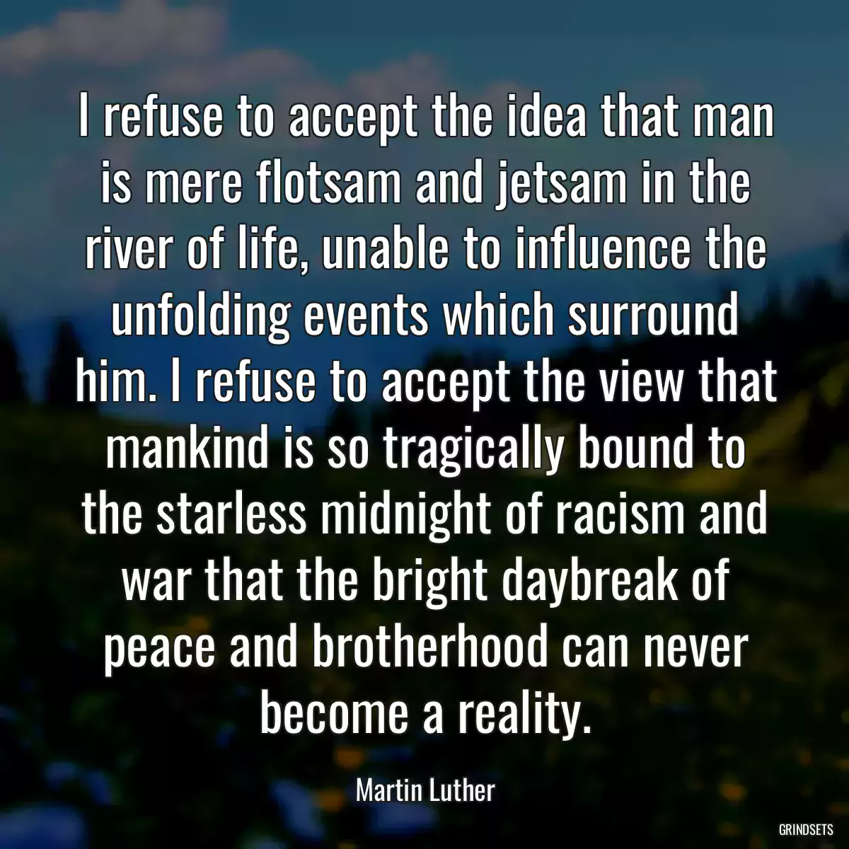 I refuse to accept the idea that man is mere flotsam and jetsam in the river of life, unable to influence the unfolding events which surround him. I refuse to accept the view that mankind is so tragically bound to the starless midnight of racism and war that the bright daybreak of peace and brotherhood can never become a reality.