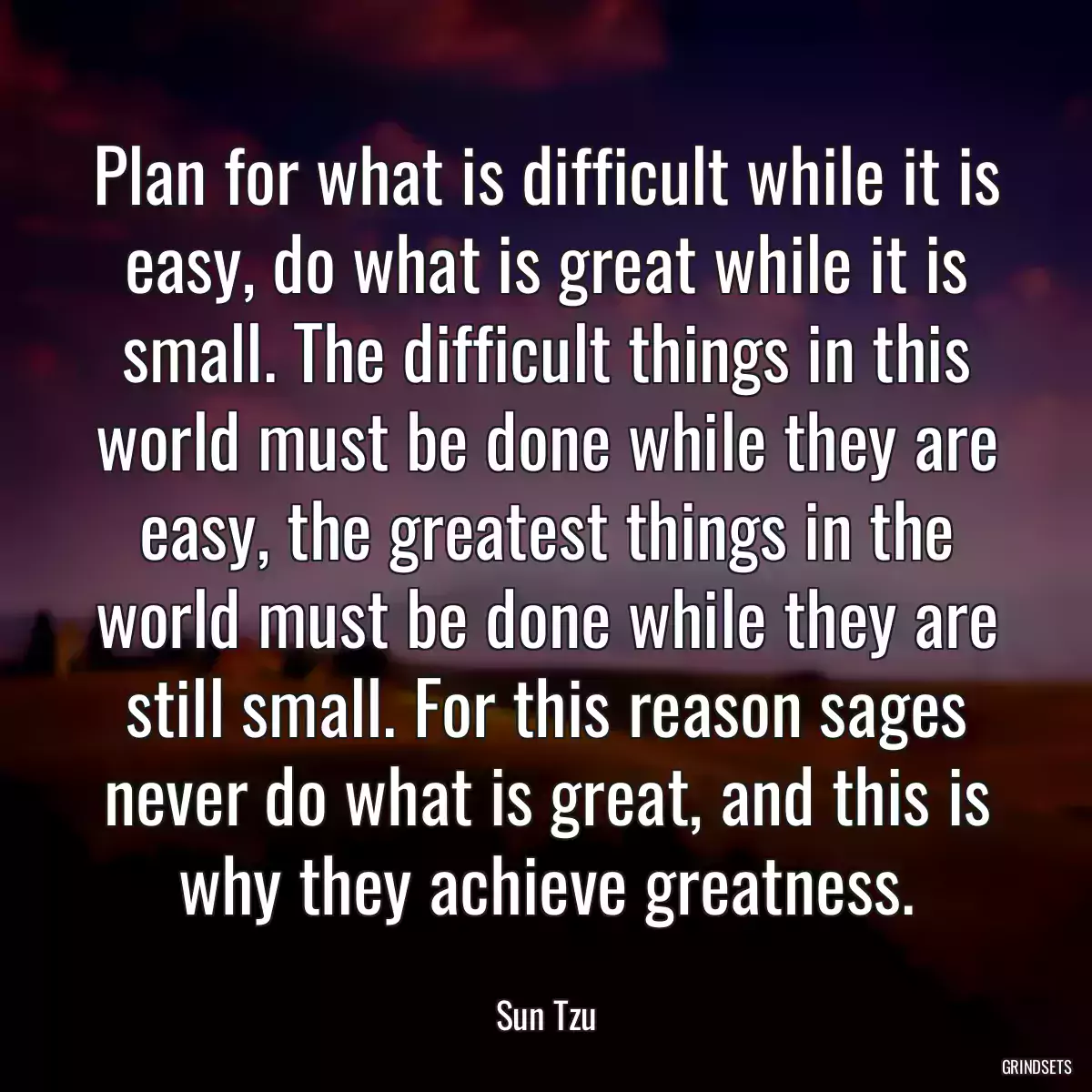 Plan for what is difficult while it is easy, do what is great while it is small. The difficult things in this world must be done while they are easy, the greatest things in the world must be done while they are still small. For this reason sages never do what is great, and this is why they achieve greatness.