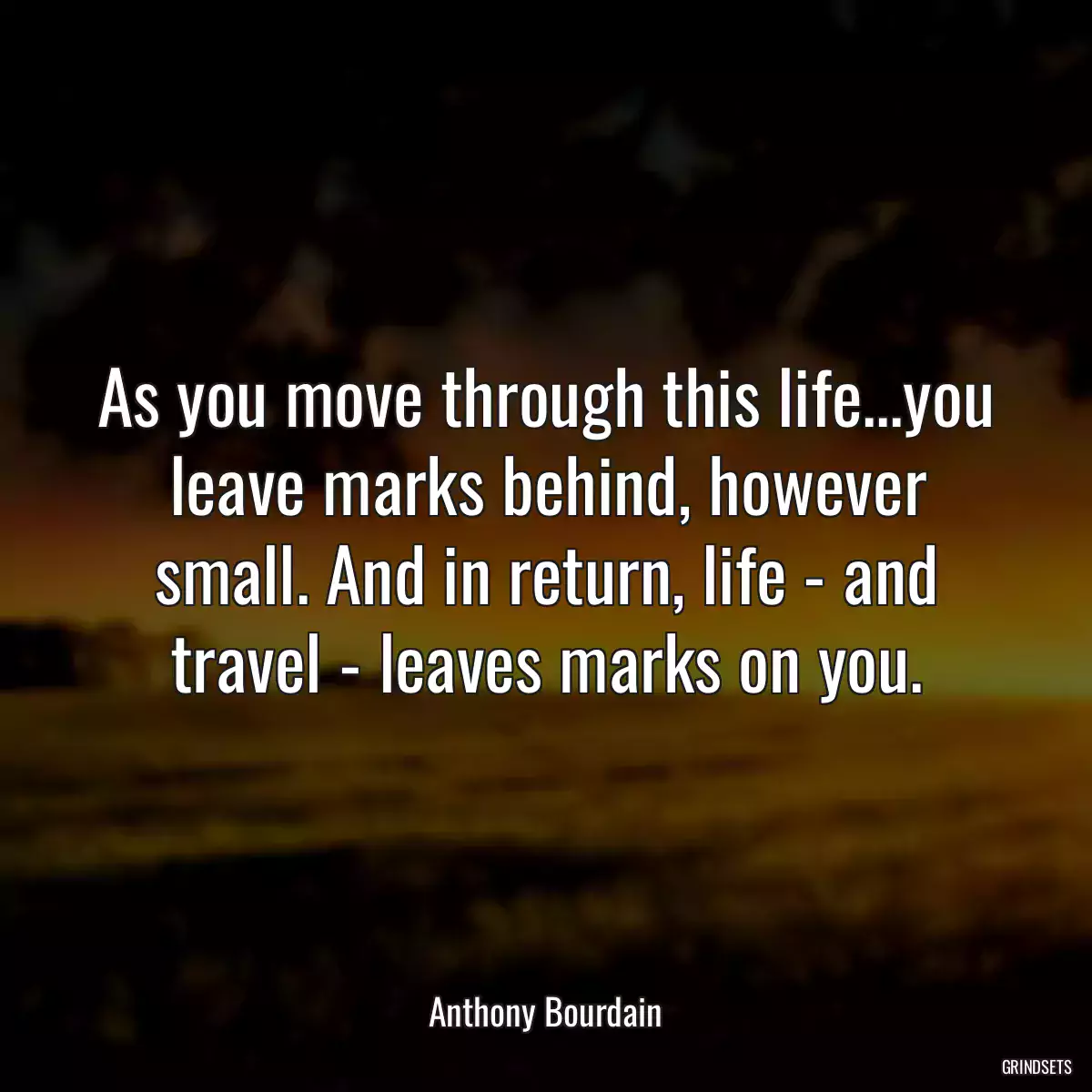 As you move through this life...you leave marks behind, however small. And in return, life - and travel - leaves marks on you.