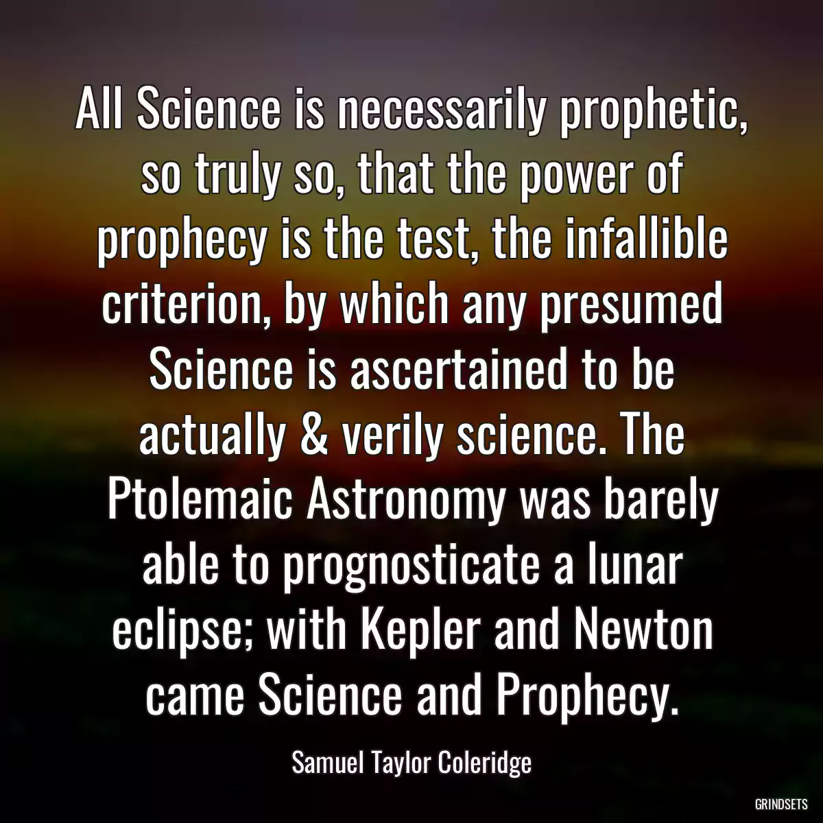 All Science is necessarily prophetic, so truly so, that the power of prophecy is the test, the infallible criterion, by which any presumed Science is ascertained to be actually & verily science. The Ptolemaic Astronomy was barely able to prognosticate a lunar eclipse; with Kepler and Newton came Science and Prophecy.