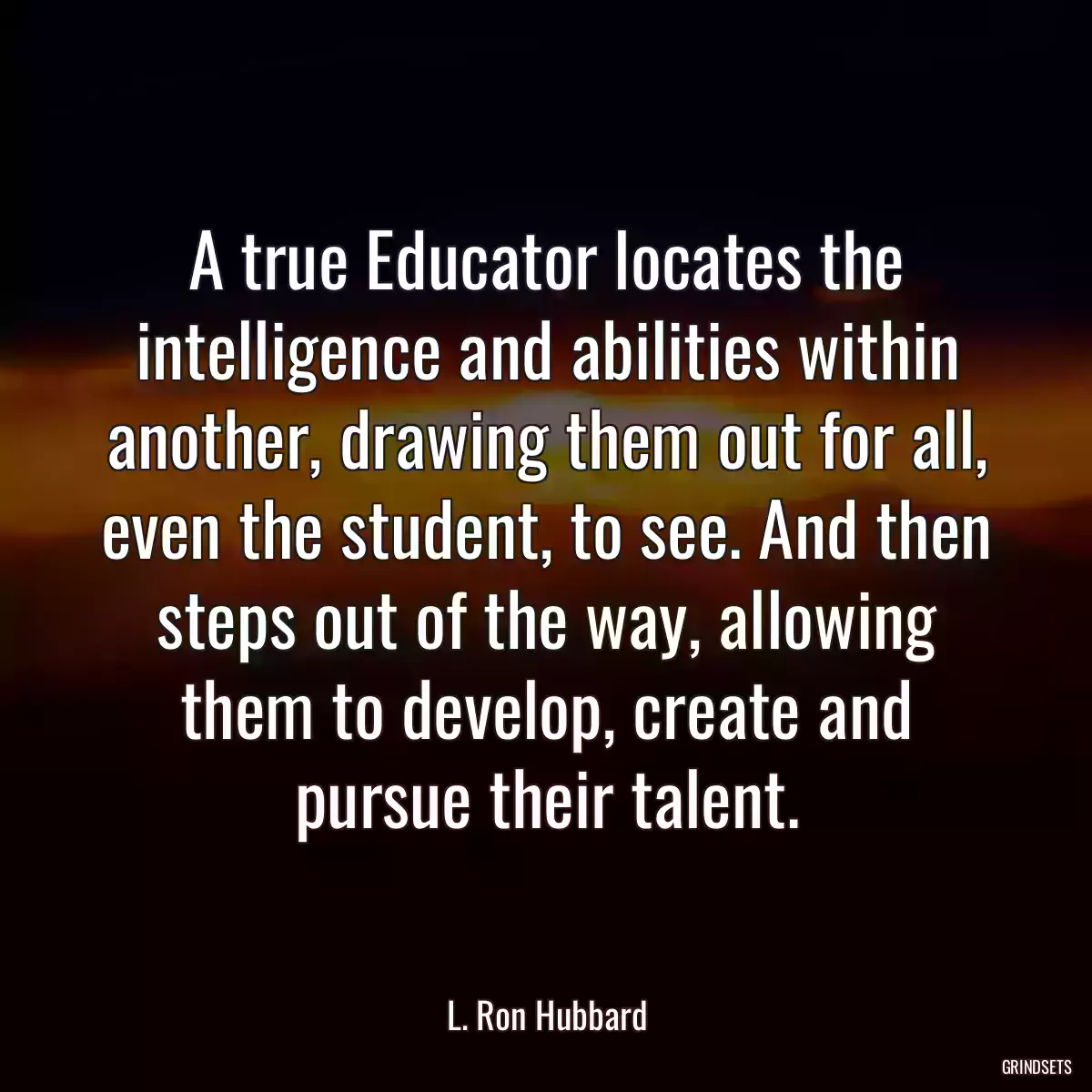 A true Educator locates the intelligence and abilities within another, drawing them out for all, even the student, to see. And then steps out of the way, allowing them to develop, create and pursue their talent.