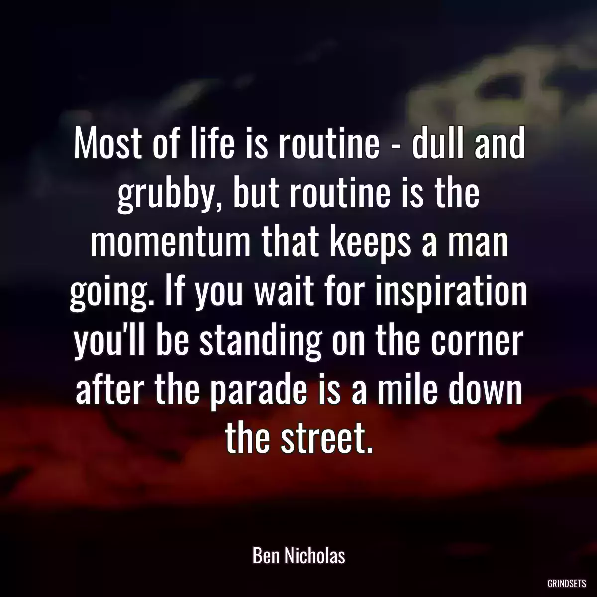 Most of life is routine - dull and grubby, but routine is the momentum that keeps a man going. If you wait for inspiration you\'ll be standing on the corner after the parade is a mile down the street.