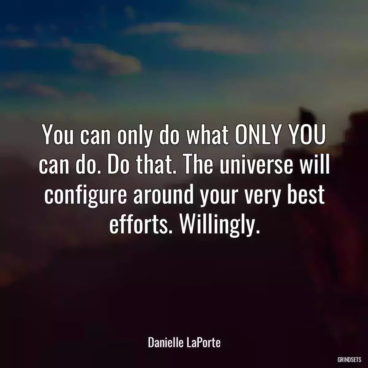 You can only do what ONLY YOU can do. Do that. The universe will configure around your very best efforts. Willingly.