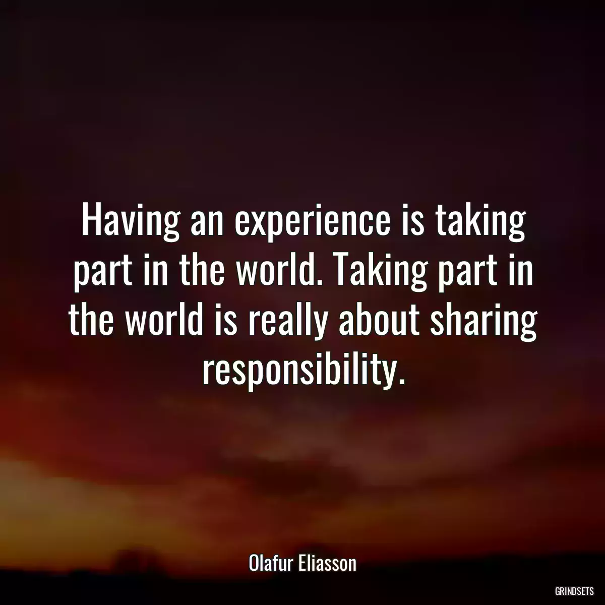 Having an experience is taking part in the world. Taking part in the world is really about sharing responsibility.