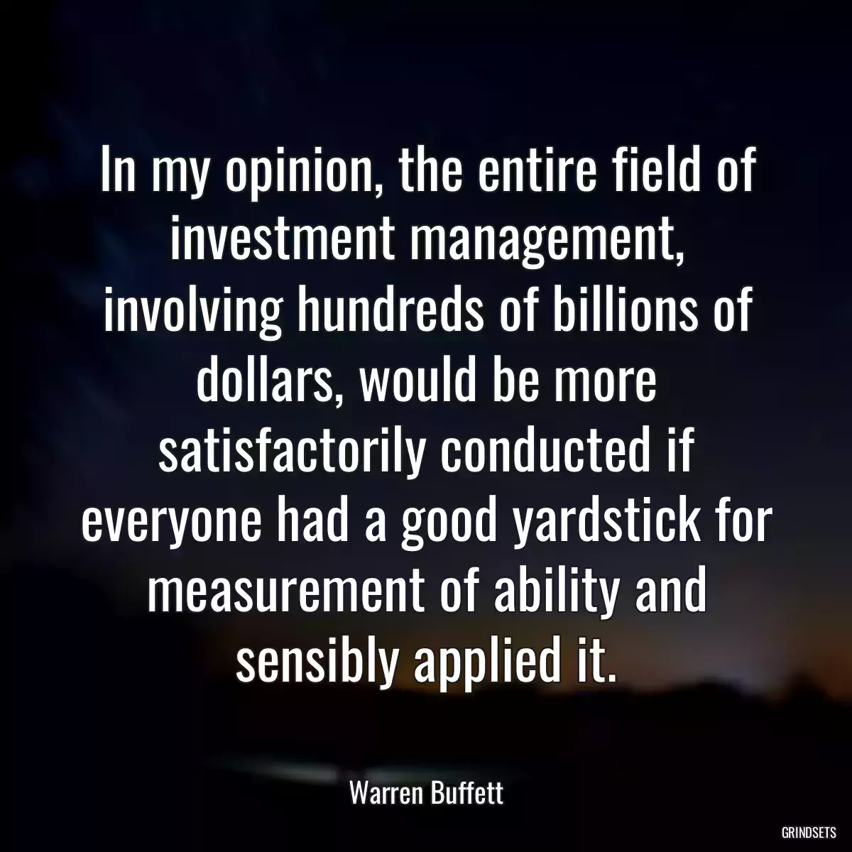 In my opinion, the entire field of investment management, involving hundreds of billions of dollars, would be more satisfactorily conducted if everyone had a good yardstick for measurement of ability and sensibly applied it.