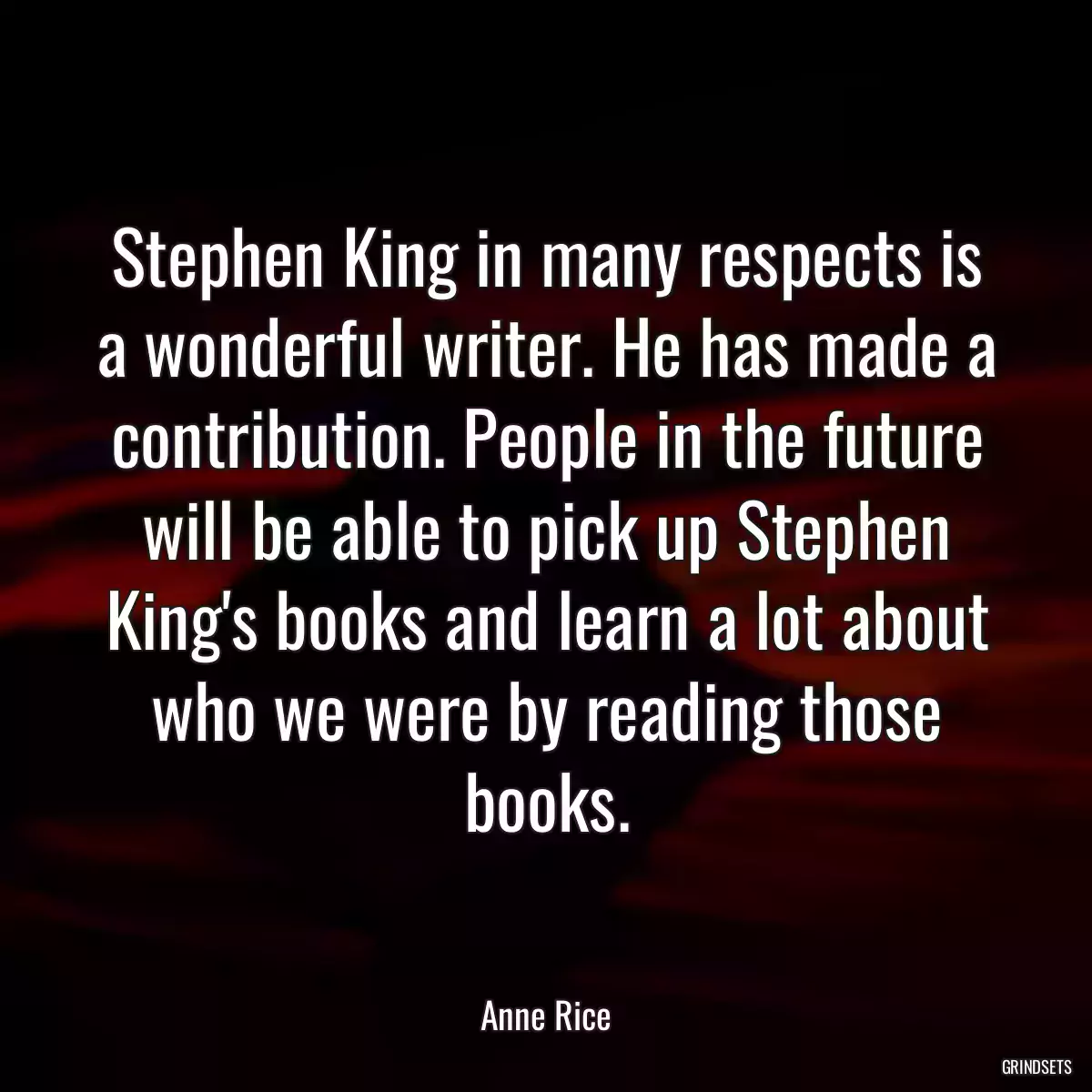 Stephen King in many respects is a wonderful writer. He has made a contribution. People in the future will be able to pick up Stephen King\'s books and learn a lot about who we were by reading those books.