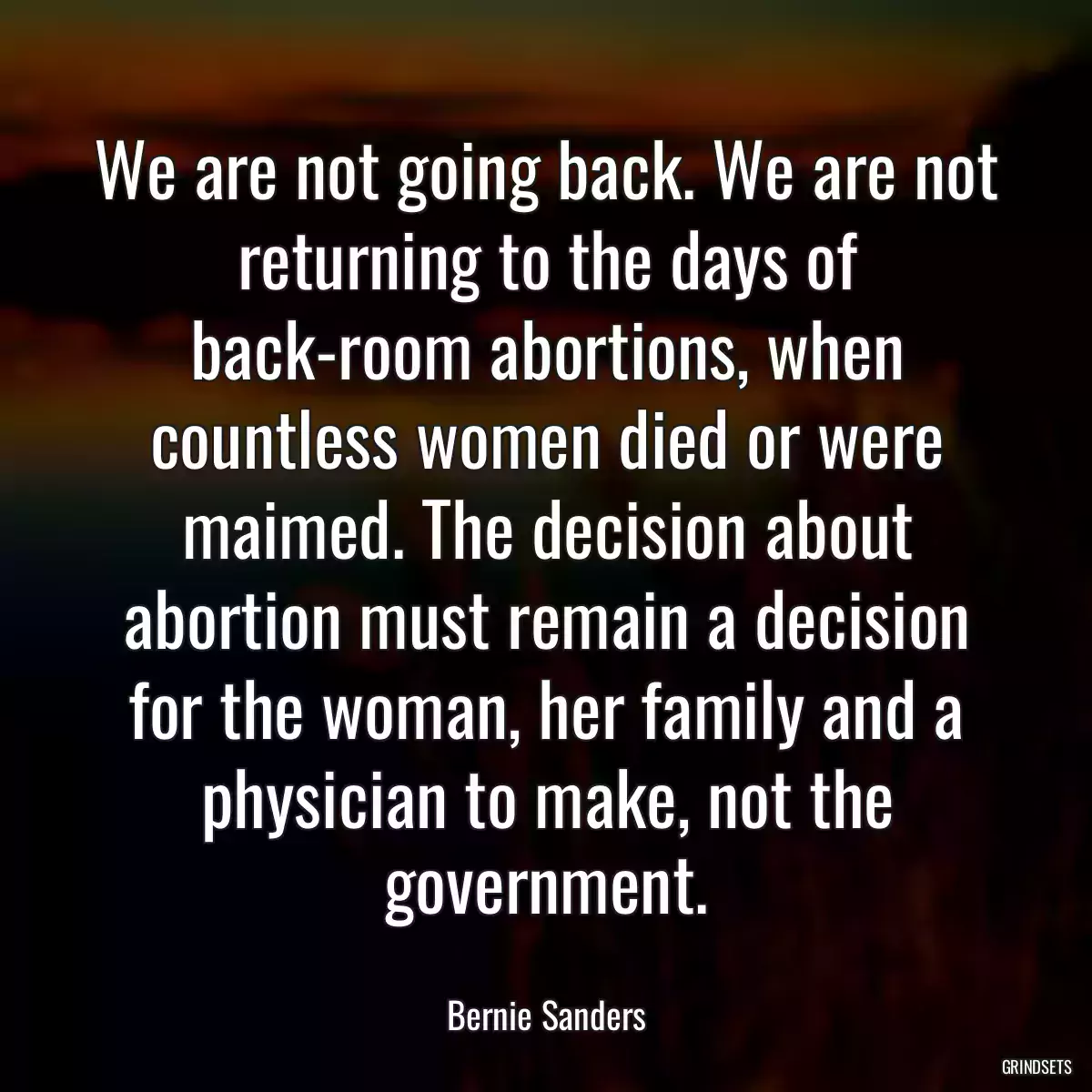 We are not going back. We are not returning to the days of back-room abortions, when countless women died or were maimed. The decision about abortion must remain a decision for the woman, her family and a physician to make, not the government.