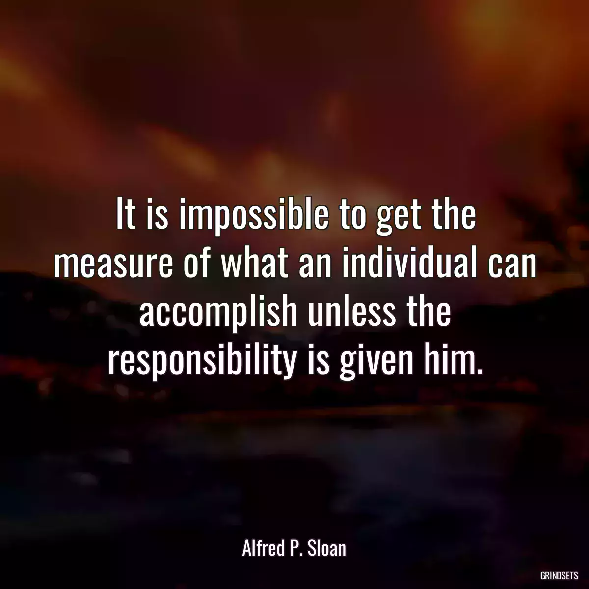 It is impossible to get the measure of what an individual can accomplish unless the responsibility is given him.