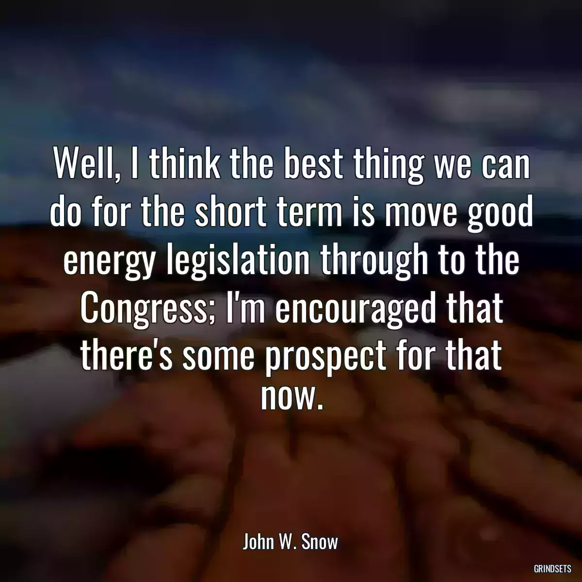 Well, I think the best thing we can do for the short term is move good energy legislation through to the Congress; I\'m encouraged that there\'s some prospect for that now.