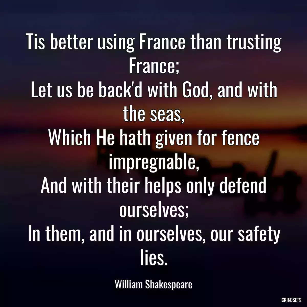 Tis better using France than trusting France;
Let us be back\'d with God, and with the seas,
Which He hath given for fence impregnable,
And with their helps only defend ourselves;
In them, and in ourselves, our safety lies.