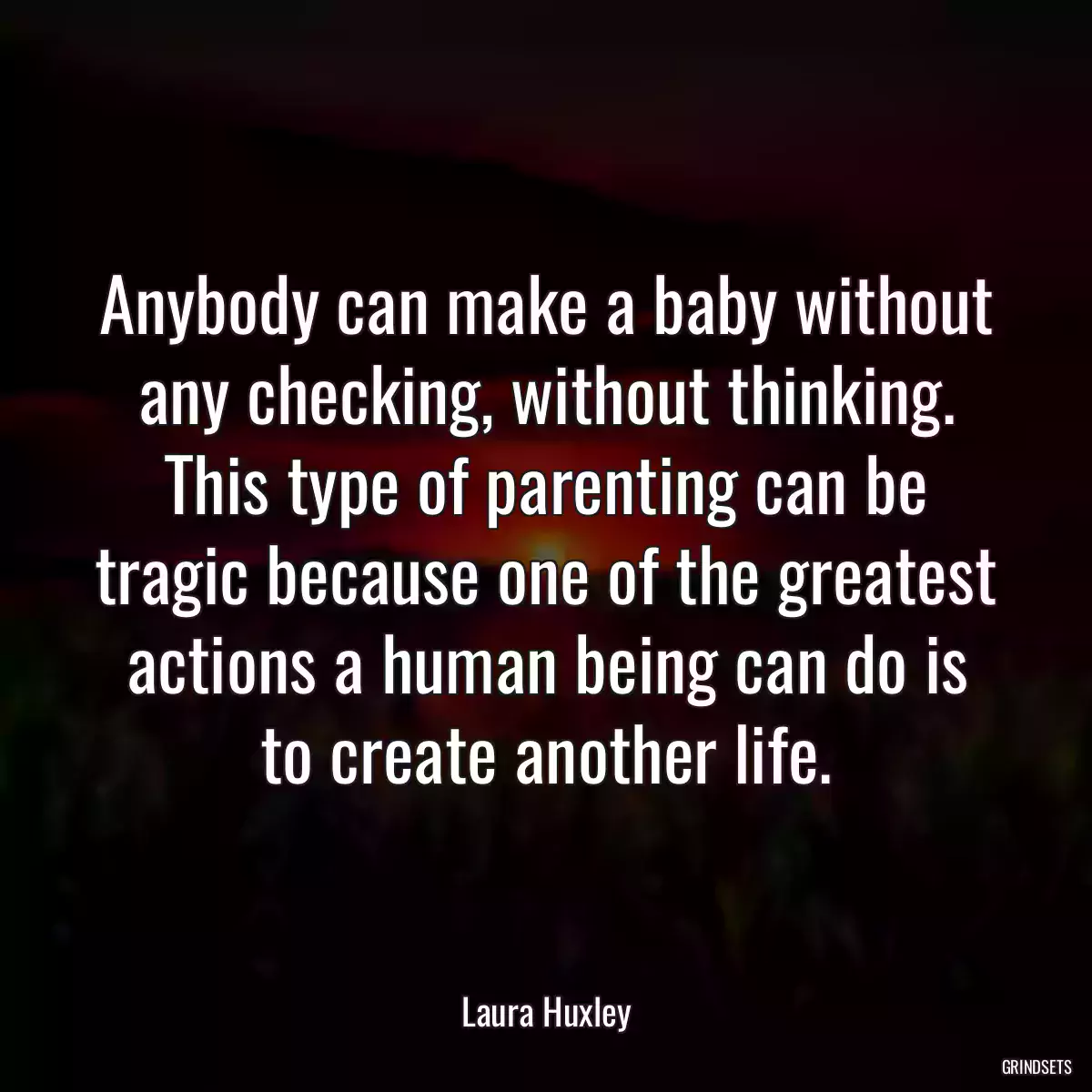 Anybody can make a baby without any checking, without thinking. This type of parenting can be tragic because one of the greatest actions a human being can do is to create another life.