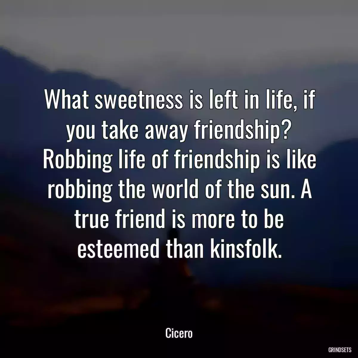 What sweetness is left in life, if you take away friendship? Robbing life of friendship is like robbing the world of the sun. A true friend is more to be esteemed than kinsfolk.