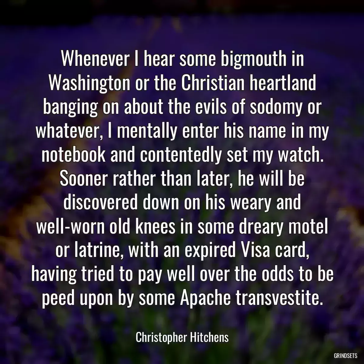 Whenever I hear some bigmouth in Washington or the Christian heartland banging on about the evils of sodomy or whatever, I mentally enter his name in my notebook and contentedly set my watch. Sooner rather than later, he will be discovered down on his weary and well-worn old knees in some dreary motel or latrine, with an expired Visa card, having tried to pay well over the odds to be peed upon by some Apache transvestite.