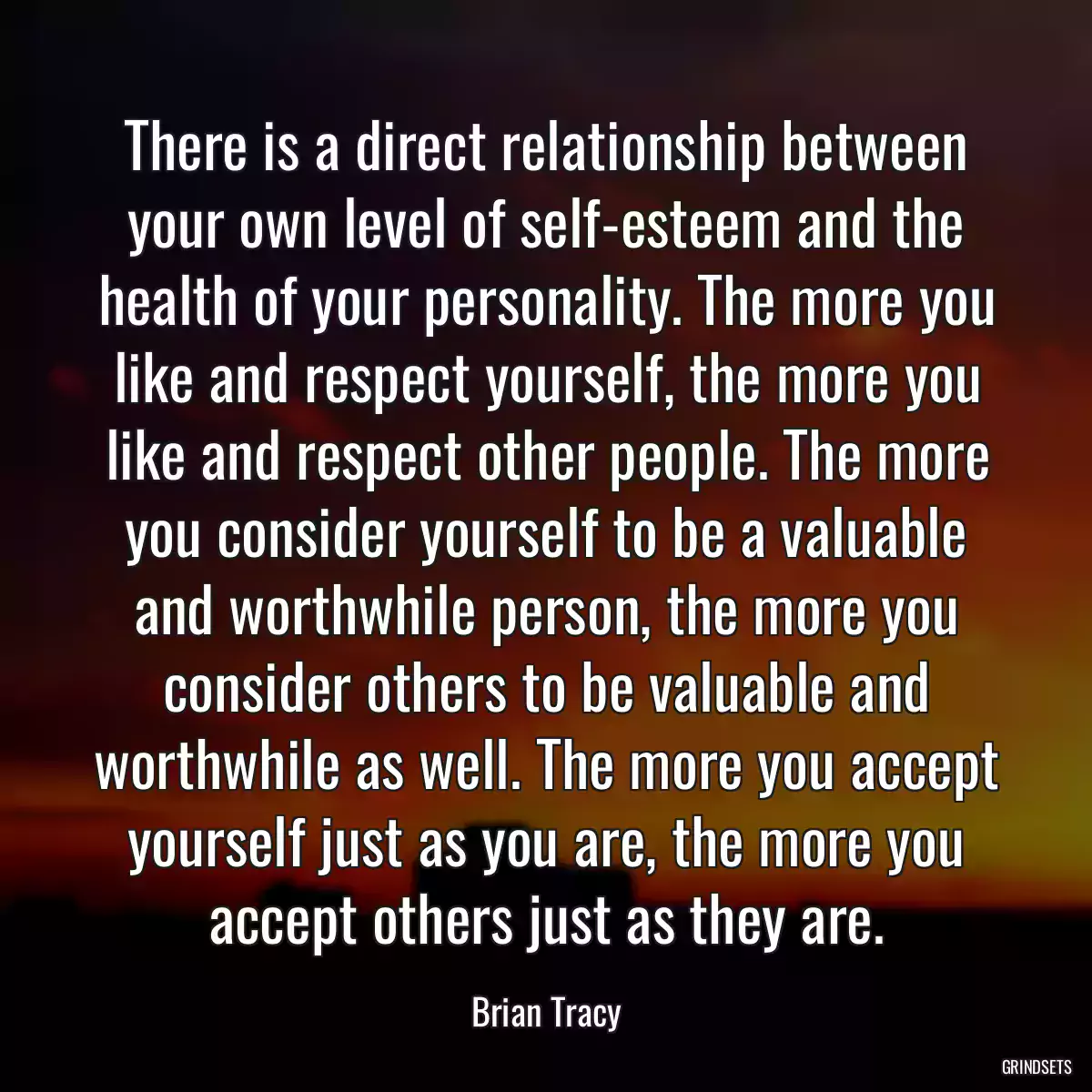 There is a direct relationship between your own level of self-esteem and the health of your personality. The more you like and respect yourself, the more you like and respect other people. The more you consider yourself to be a valuable and worthwhile person, the more you consider others to be valuable and worthwhile as well. The more you accept yourself just as you are, the more you accept others just as they are.