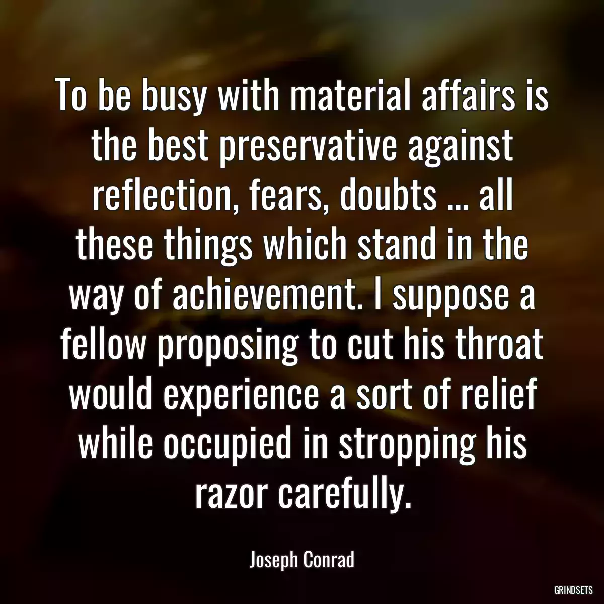 To be busy with material affairs is the best preservative against reflection, fears, doubts ... all these things which stand in the way of achievement. I suppose a fellow proposing to cut his throat would experience a sort of relief while occupied in stropping his razor carefully.