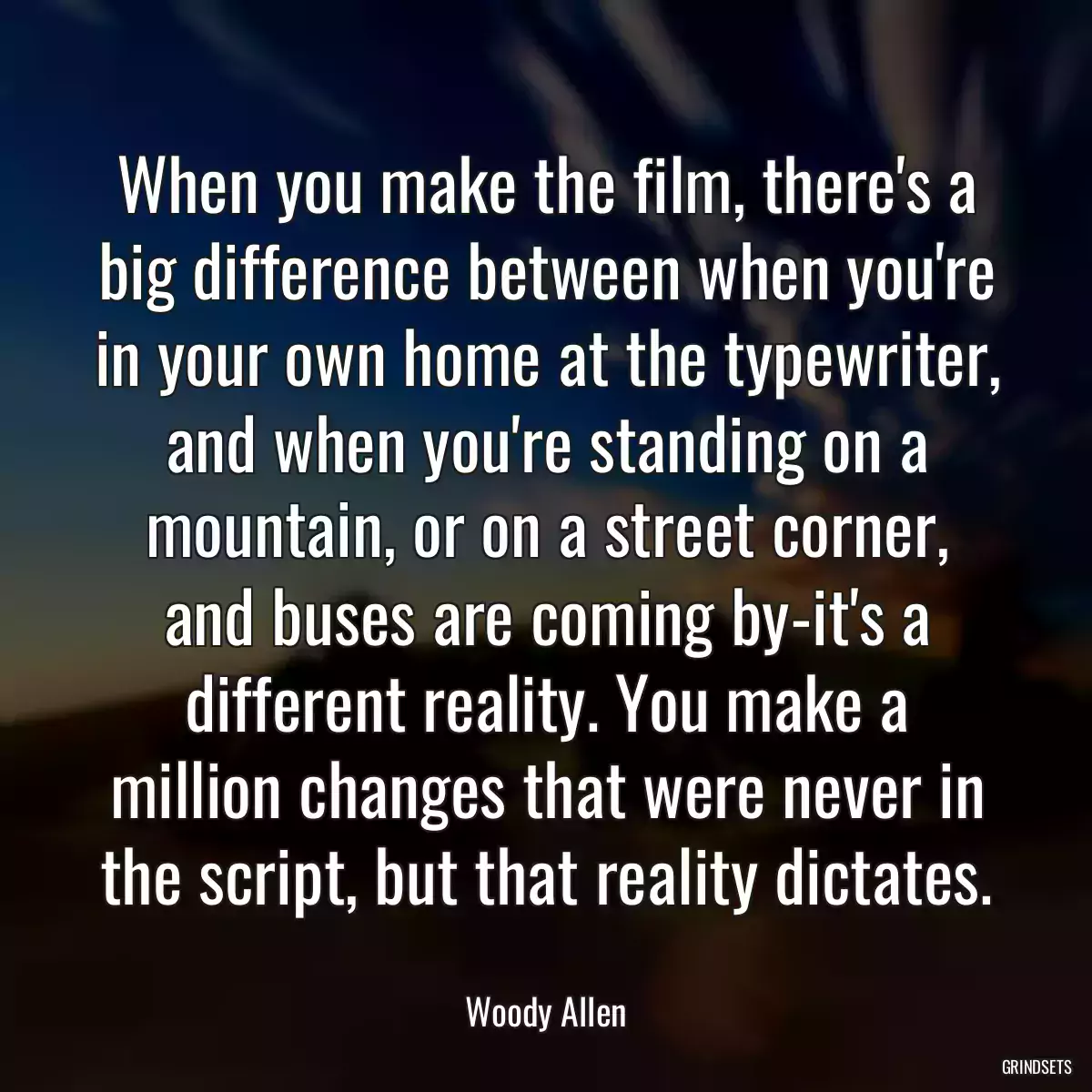 When you make the film, there\'s a big difference between when you\'re in your own home at the typewriter, and when you\'re standing on a mountain, or on a street corner, and buses are coming by-it\'s a different reality. You make a million changes that were never in the script, but that reality dictates.