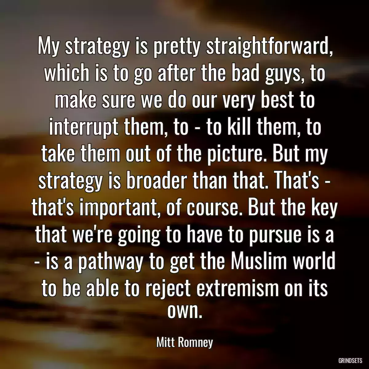 My strategy is pretty straightforward, which is to go after the bad guys, to make sure we do our very best to interrupt them, to - to kill them, to take them out of the picture. But my strategy is broader than that. That\'s - that\'s important, of course. But the key that we\'re going to have to pursue is a - is a pathway to get the Muslim world to be able to reject extremism on its own.