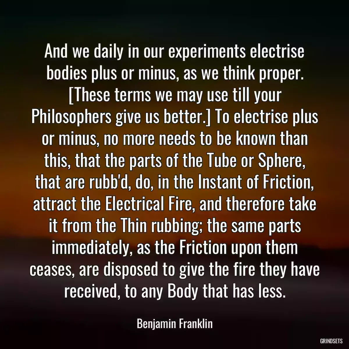 And we daily in our experiments electrise bodies plus or minus, as we think proper. [These terms we may use till your Philosophers give us better.] To electrise plus or minus, no more needs to be known than this, that the parts of the Tube or Sphere, that are rubb\'d, do, in the Instant of Friction, attract the Electrical Fire, and therefore take it from the Thin rubbing; the same parts immediately, as the Friction upon them ceases, are disposed to give the fire they have received, to any Body that has less.