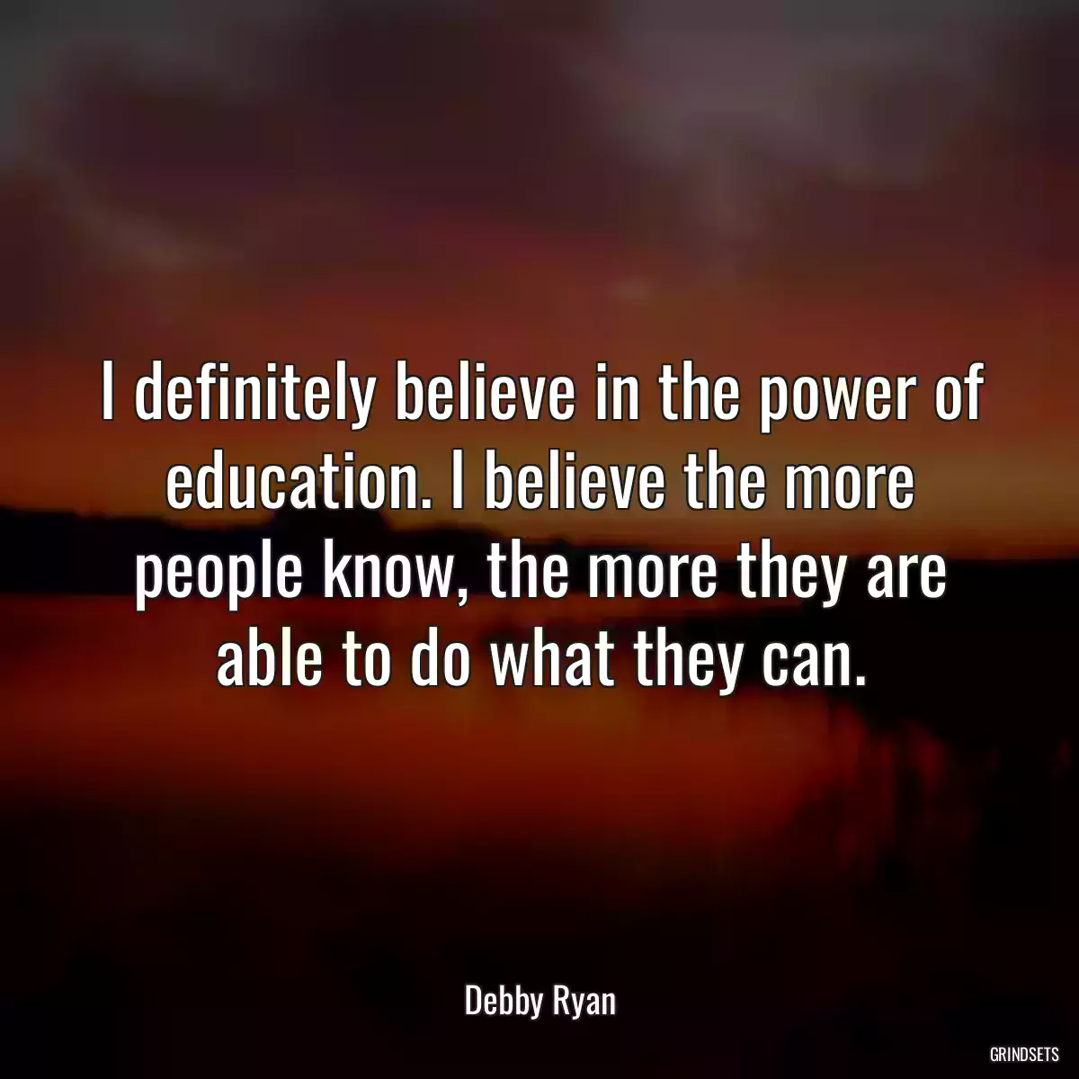 I definitely believe in the power of education. I believe the more people know, the more they are able to do what they can.