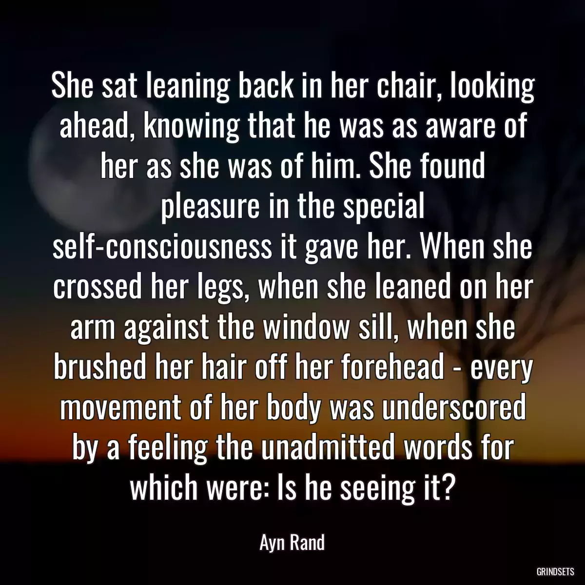 She sat leaning back in her chair, looking ahead, knowing that he was as aware of her as she was of him. She found pleasure in the special self-consciousness it gave her. When she crossed her legs, when she leaned on her arm against the window sill, when she brushed her hair off her forehead - every movement of her body was underscored by a feeling the unadmitted words for which were: Is he seeing it?