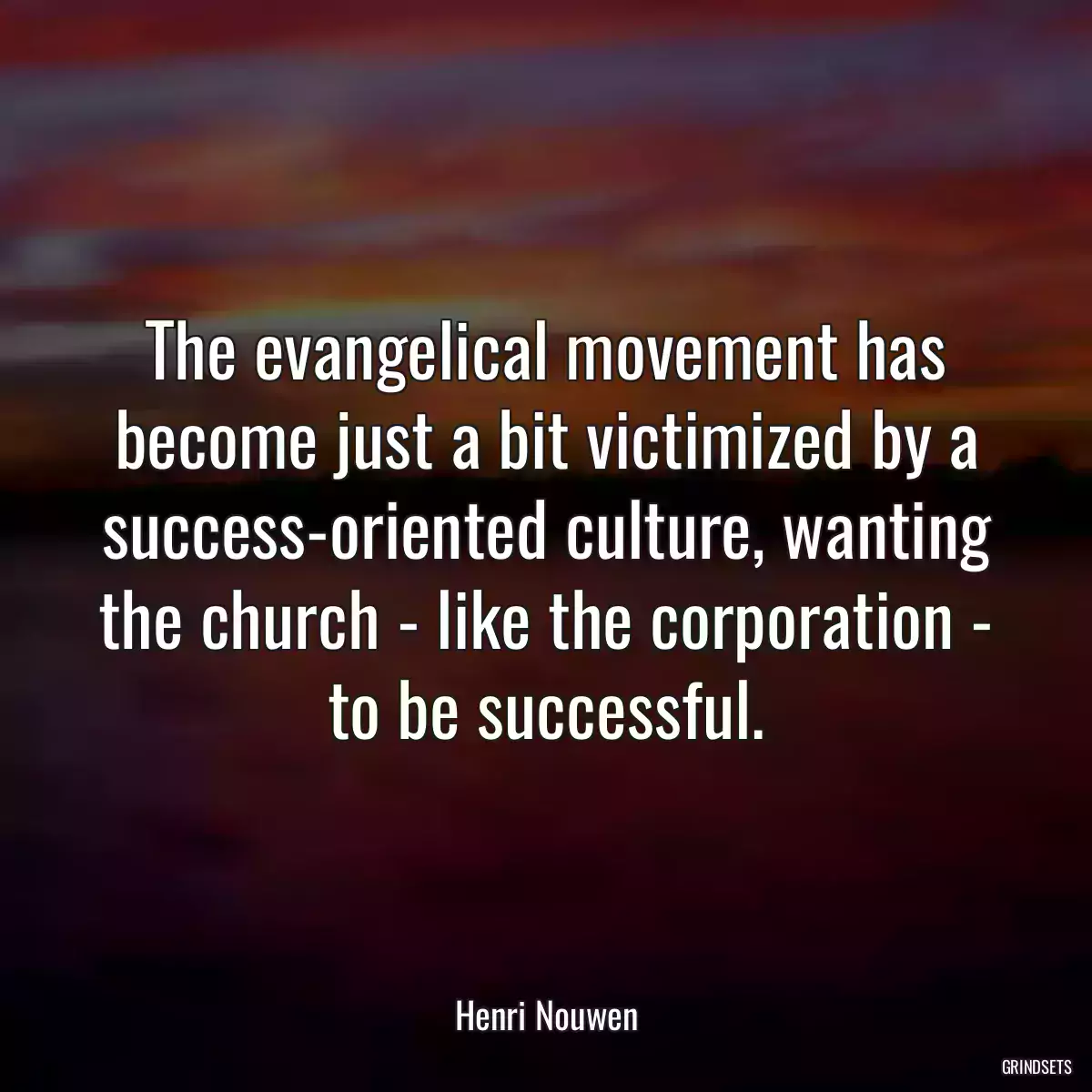 The evangelical movement has become just a bit victimized by a success-oriented culture, wanting the church - like the corporation - to be successful.