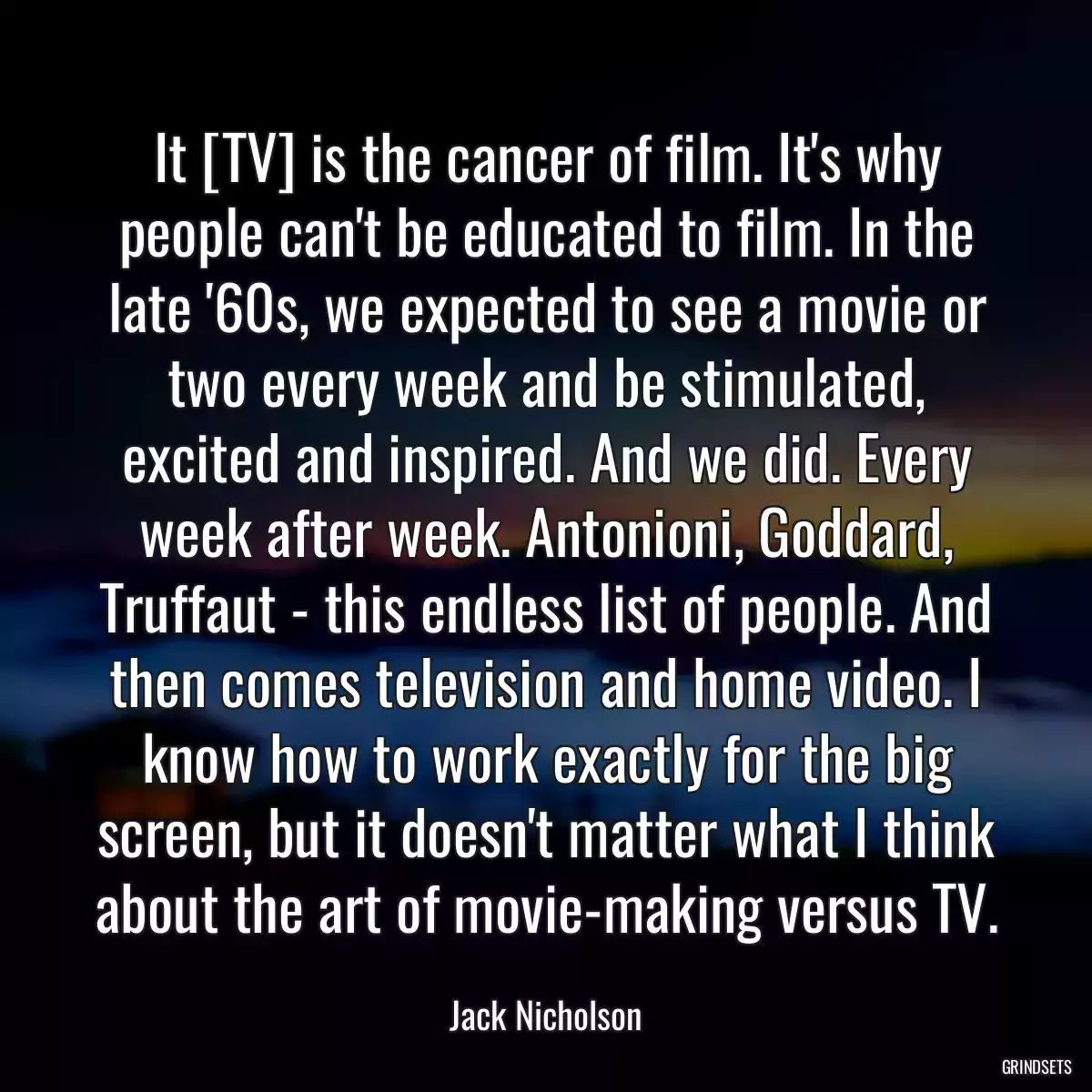 It [TV] is the cancer of film. It\'s why people can\'t be educated to film. In the late \'60s, we expected to see a movie or two every week and be stimulated, excited and inspired. And we did. Every week after week. Antonioni, Goddard, Truffaut - this endless list of people. And then comes television and home video. I know how to work exactly for the big screen, but it doesn\'t matter what I think about the art of movie-making versus TV.