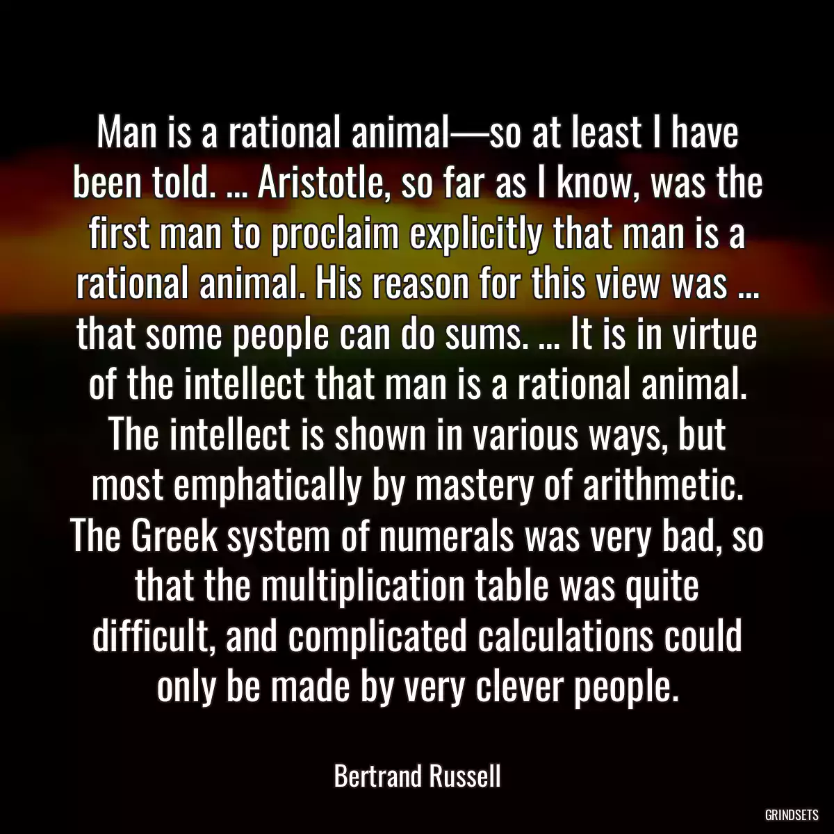 Man is a rational animal—so at least I have been told. … Aristotle, so far as I know, was the first man to proclaim explicitly that man is a rational animal. His reason for this view was … that some people can do sums. … It is in virtue of the intellect that man is a rational animal. The intellect is shown in various ways, but most emphatically by mastery of arithmetic. The Greek system of numerals was very bad, so that the multiplication table was quite difficult, and complicated calculations could only be made by very clever people.