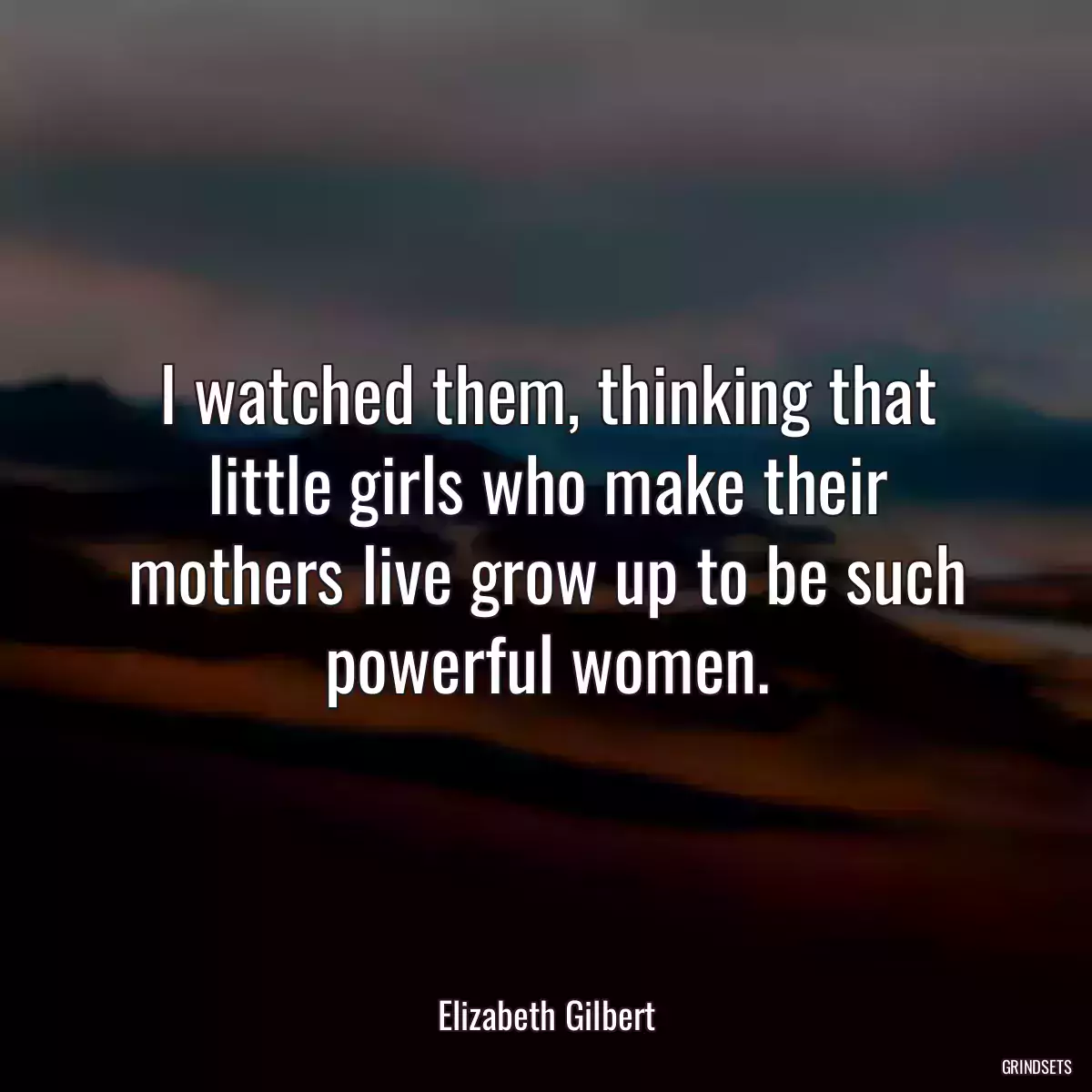 I watched them, thinking that little girls who make their mothers live grow up to be such powerful women.