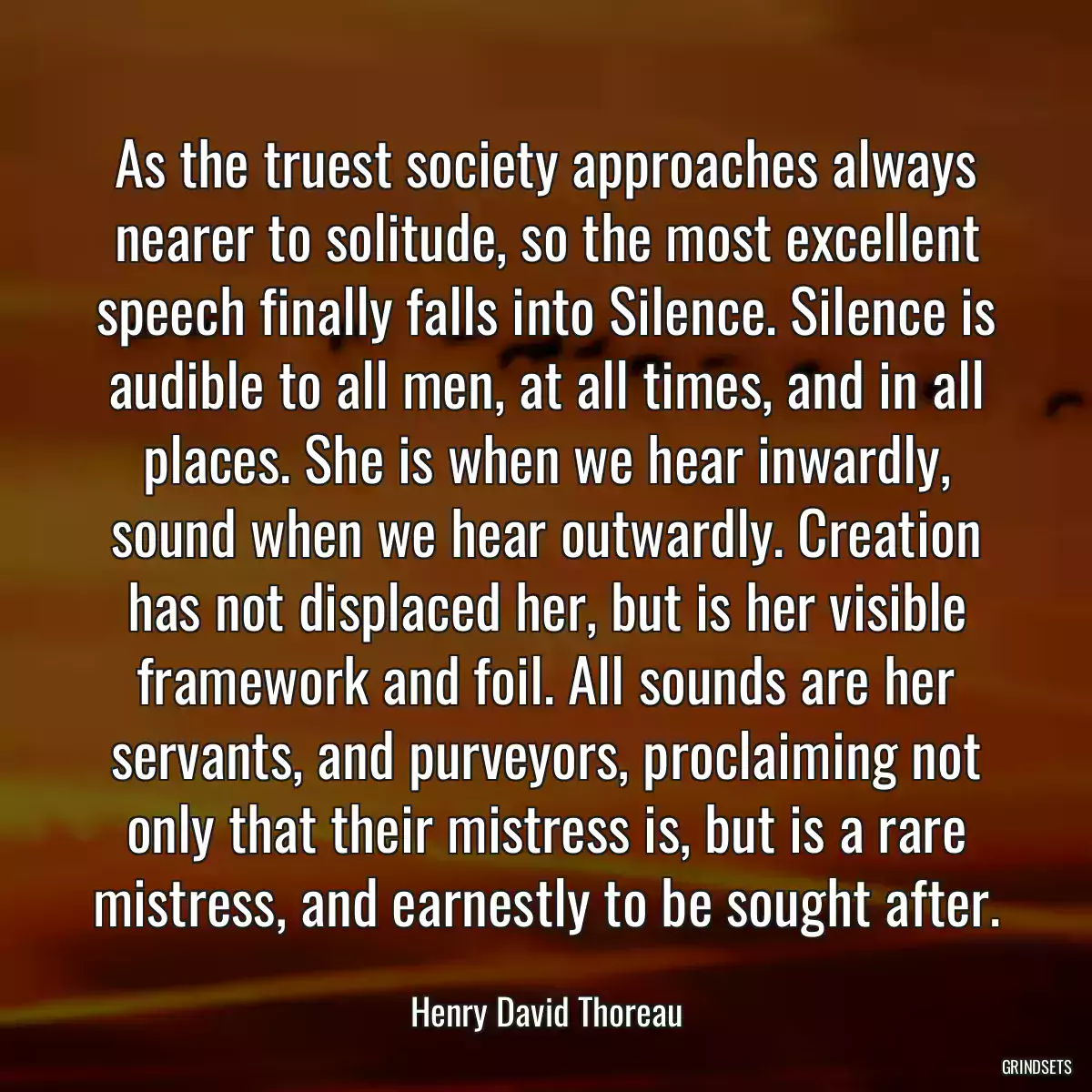 As the truest society approaches always nearer to solitude, so the most excellent speech finally falls into Silence. Silence is audible to all men, at all times, and in all places. She is when we hear inwardly, sound when we hear outwardly. Creation has not displaced her, but is her visible framework and foil. All sounds are her servants, and purveyors, proclaiming not only that their mistress is, but is a rare mistress, and earnestly to be sought after.