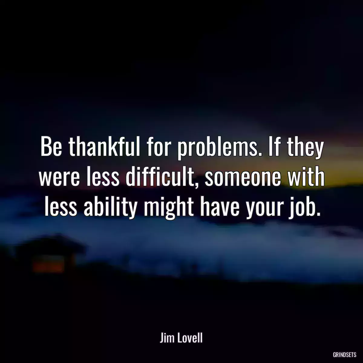 Be thankful for problems. If they were less difficult, someone with less ability might have your job.