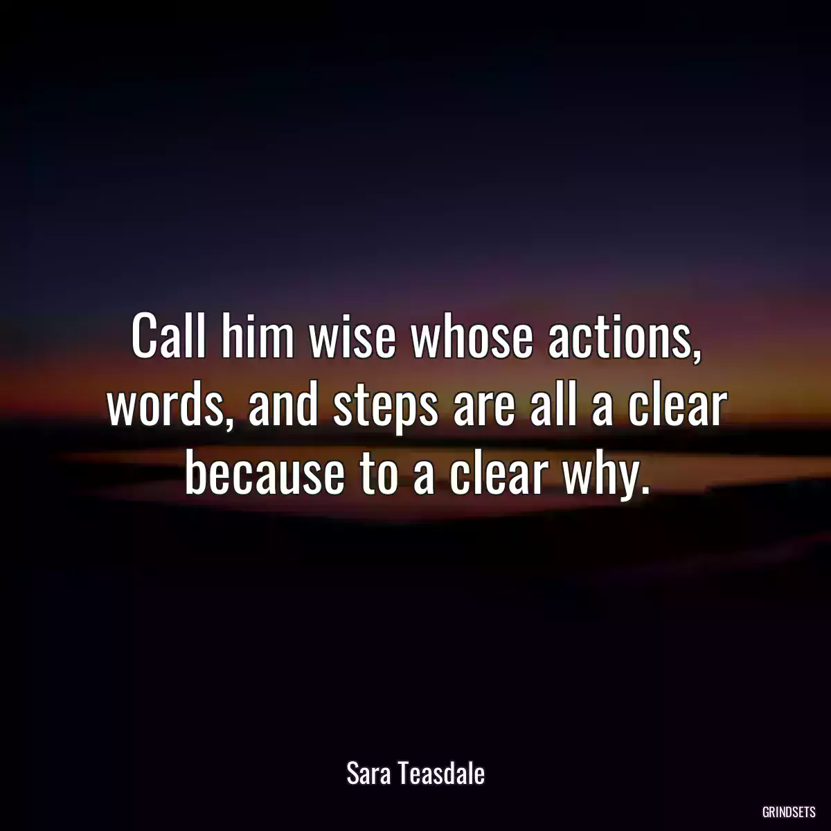 Call him wise whose actions, words, and steps are all a clear because to a clear why.