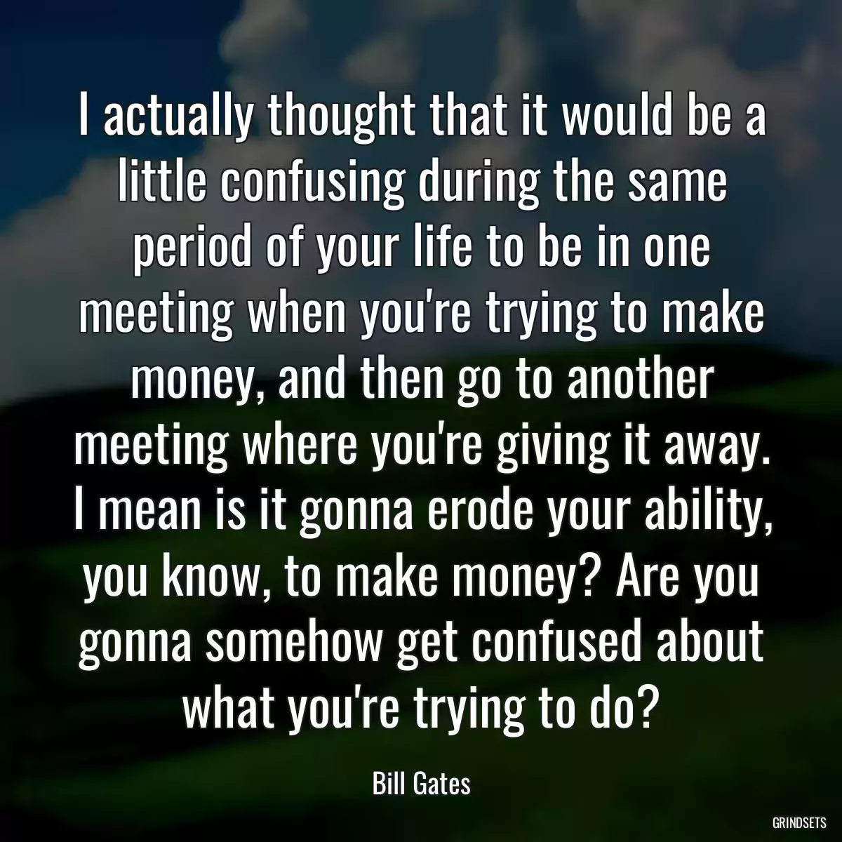 I actually thought that it would be a little confusing during the same period of your life to be in one meeting when you\'re trying to make money, and then go to another meeting where you\'re giving it away. I mean is it gonna erode your ability, you know, to make money? Are you gonna somehow get confused about what you\'re trying to do?
