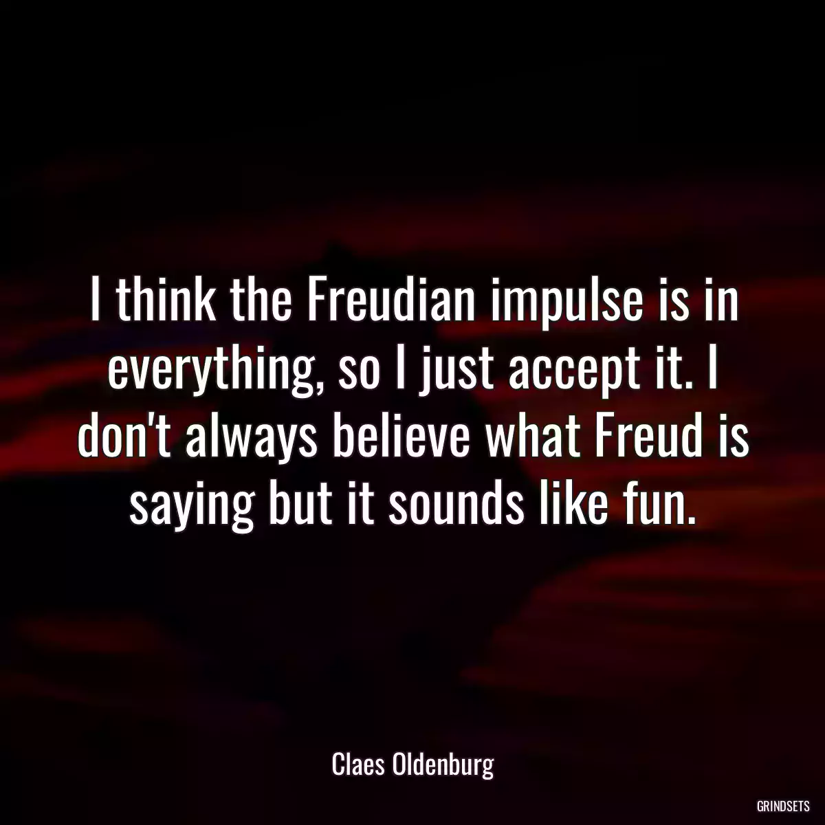 I think the Freudian impulse is in everything, so I just accept it. I don\'t always believe what Freud is saying but it sounds like fun.