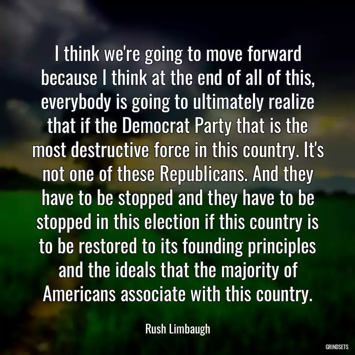 I think we\'re going to move forward because I think at the end of all of this, everybody is going to ultimately realize that if the Democrat Party that is the most destructive force in this country. It\'s not one of these Republicans. And they have to be stopped and they have to be stopped in this election if this country is to be restored to its founding principles and the ideals that the majority of Americans associate with this country.