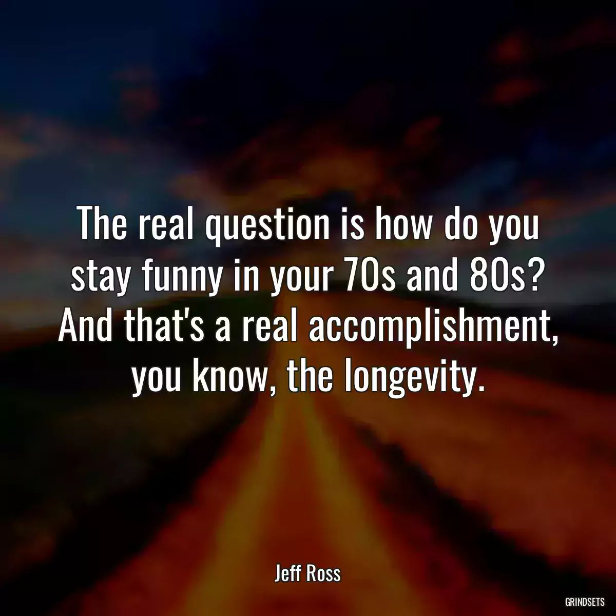 The real question is how do you stay funny in your 70s and 80s? And that\'s a real accomplishment, you know, the longevity.