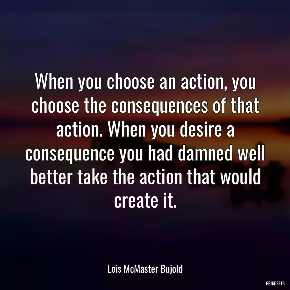 When you choose an action, you choose the consequences of that action. When you desire a consequence you had damned well better take the action that would create it.