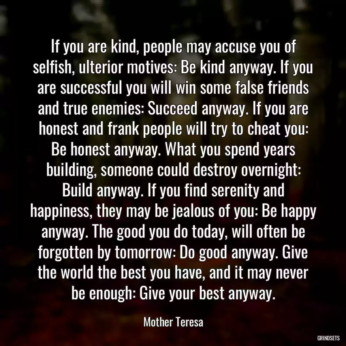 If you are kind, people may accuse you of selfish, ulterior motives: Be kind anyway. If you are successful you will win some false friends and true enemies: Succeed anyway. If you are honest and frank people will try to cheat you: Be honest anyway. What you spend years building, someone could destroy overnight: Build anyway. If you find serenity and happiness, they may be jealous of you: Be happy anyway. The good you do today, will often be forgotten by tomorrow: Do good anyway. Give the world the best you have, and it may never be enough: Give your best anyway.