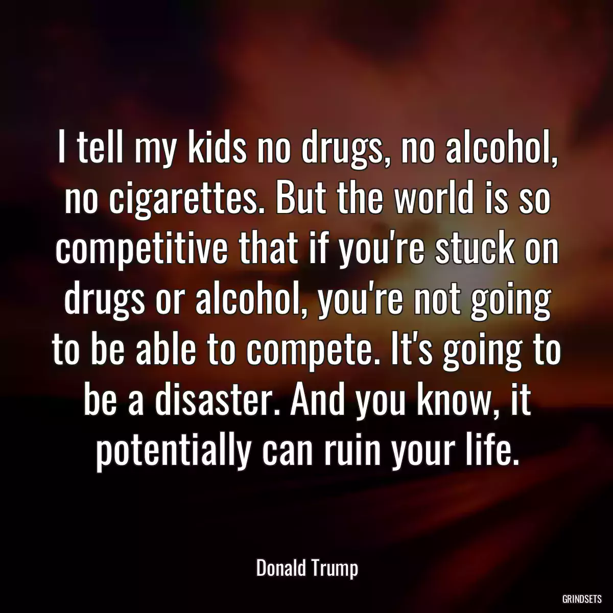 I tell my kids no drugs, no alcohol, no cigarettes. But the world is so competitive that if you\'re stuck on drugs or alcohol, you\'re not going to be able to compete. It\'s going to be a disaster. And you know, it potentially can ruin your life.