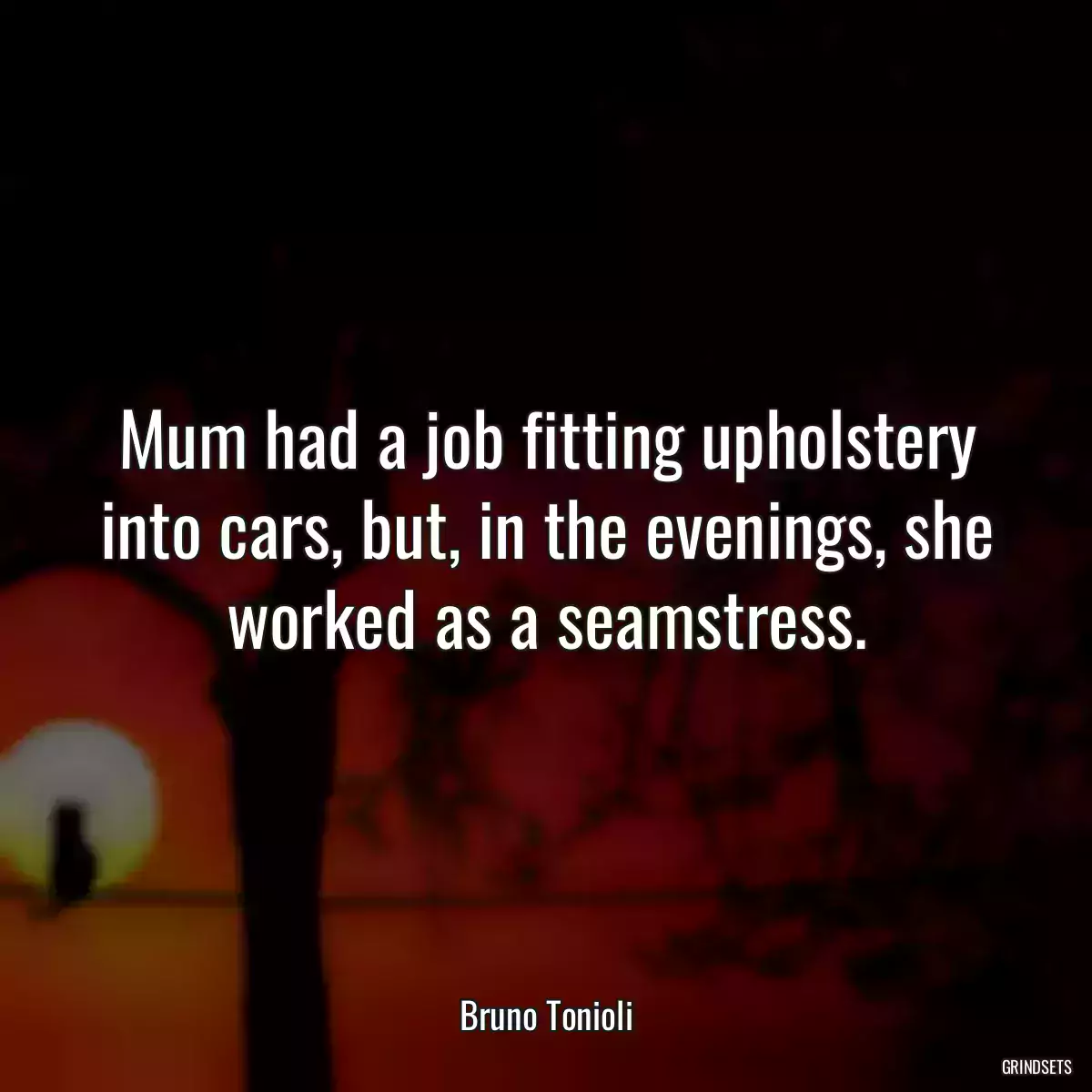 Mum had a job fitting upholstery into cars, but, in the evenings, she worked as a seamstress.