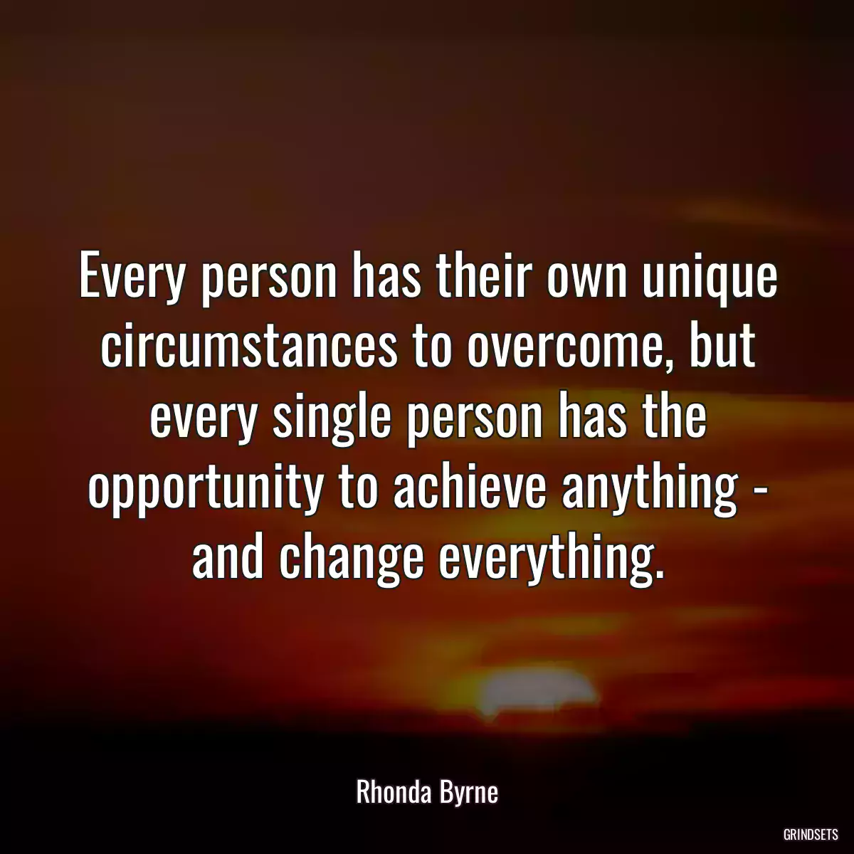 Every person has their own unique circumstances to overcome, but every single person has the opportunity to achieve anything - and change everything.
