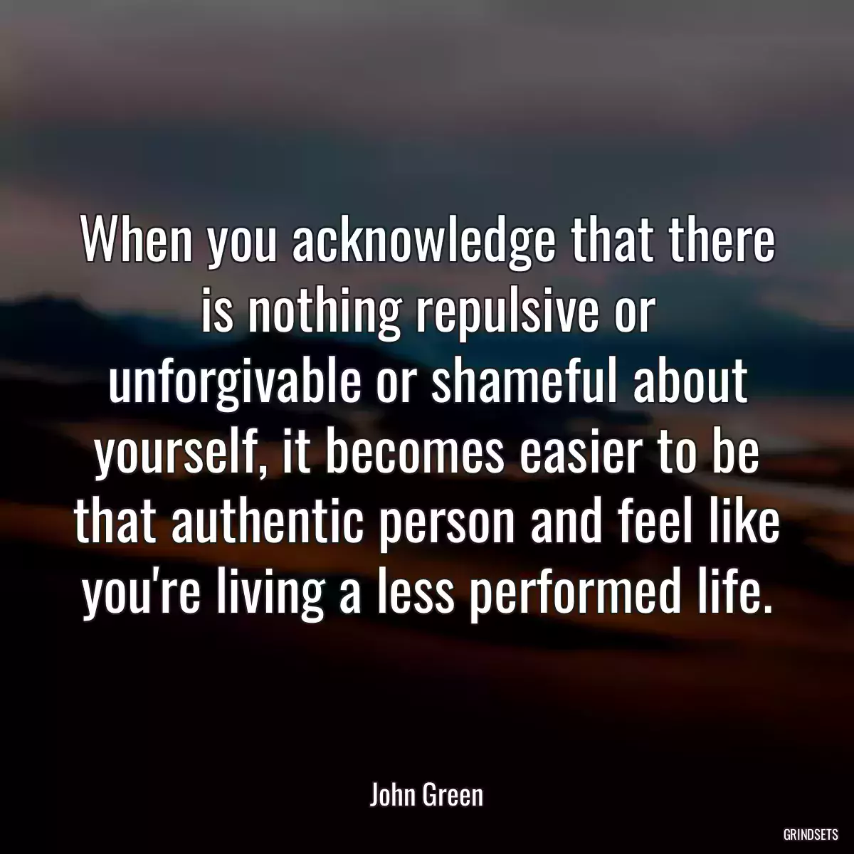 When you acknowledge that there is nothing repulsive or unforgivable or shameful about yourself, it becomes easier to be that authentic person and feel like you\'re living a less performed life.